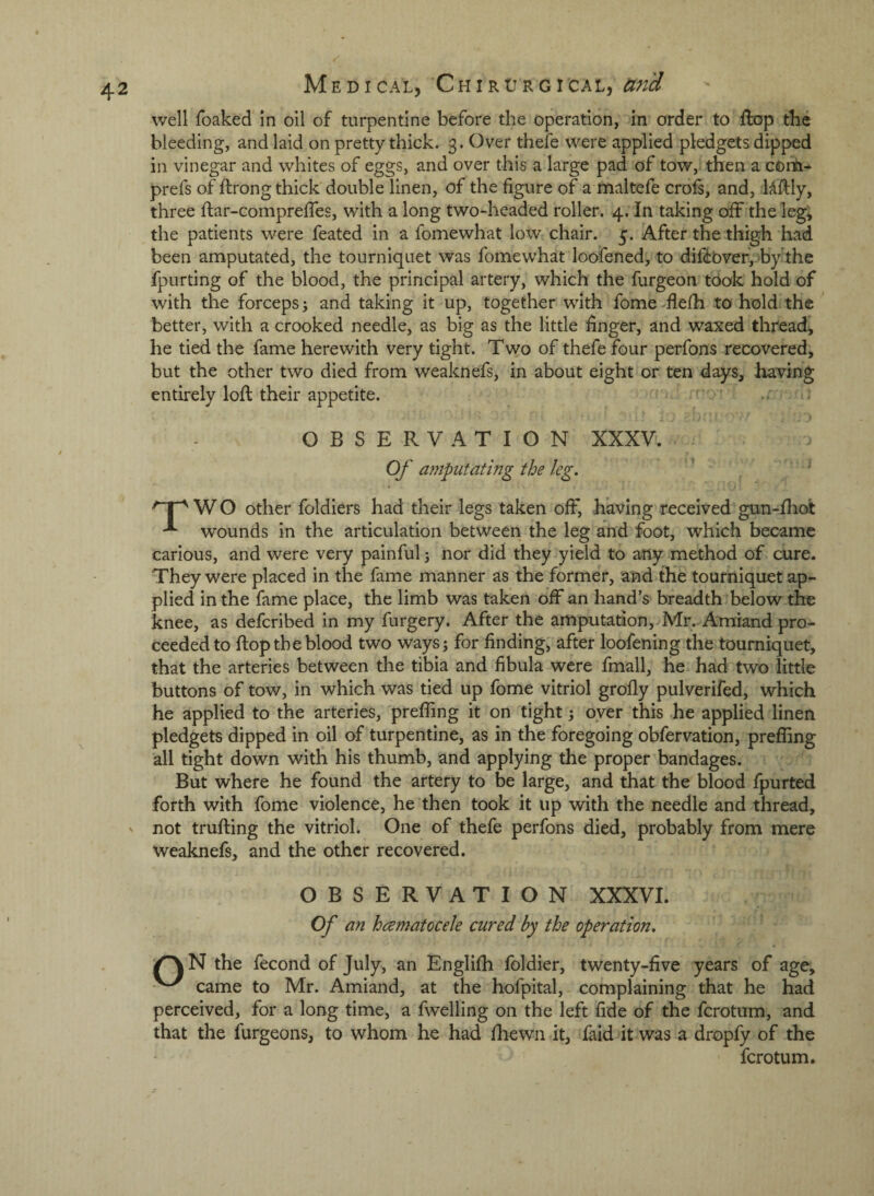 well foaked in oil of turpentine before the operation, in order to flop the bleeding, and laid on pretty thick. 3. Over thefe were applied pledgets dipped in vinegar and whites of eggs, and over this a large pad of tow,^ then a corn-* prefs of ftrong thick double linen, of the figure of a maltefe crofs, and, Uftly, three ftar-comprelTes, with a long two-headed roller. 4, In taking off the leg; the patients were feated in a fomewhat low chair. 5. After the thigh had been amputated, the tourniquet was fomewhat loofened, to difdbverjOby'the fpurting of the blood, the principal artery, which the furgeon took hold of with the forceps; and taking it up, together with fome flefh to hold the better, with a crooked needle, as big as the little finger, and waxed thread, he tied the fame herewith very tight. Two of thefe four perfons recovered, but the other two died from weaknefs, in about eight or ten days, having entirely loft their appetite. OBSERVATION XXXV. Of amputating the leg. W O other foldiers had their legs taken off, having received gun-fliot wounds in the articulation between the leg and foot, which became carious, and were very painful 5 nor did they yield to any method of cure. They were placed in the fame manner as the former, and the tourniquet ap¬ plied in the fame place, the limb was taken off an hand’s breadth below the knee, as defcribed in my furgery. After the amputation, Mr. Amiand pro¬ ceeded to flop the blood two ways; for finding, after loofening the tourniquet, that the arteries between the tibia and fibula were fmall, he had two little buttons of tow, in which was tied up fome vitriol grofly pulverifed, which he applied to the arteries, preffing it on tight; oyer this he applied linen pledgets dipped in oil of turpentine, as in the foregoing obfervation, prefling all tight down with his thumb, and applying the proper bandages. But where he found the artery to be large, and that the blood fpurted forth with fome violence, he then took it up with the needle and thread, ' not trufting the vitriol. One of thefe perfons died, probably from mere weaknefs, and the other recovered. OBSERVATION XXXVI. Of an hcematocele cured by the operation. N the fecond of July, an Englifh foldier, twenty-five years of age, came to Mr. Amiand, at the hofpital, complaining that he had perceived, for a long time, a fwelling on the left fide of the fcrotum, and that the furgeons, to whom he had fhewn it, faid it was a dropfy of the fcrotum.