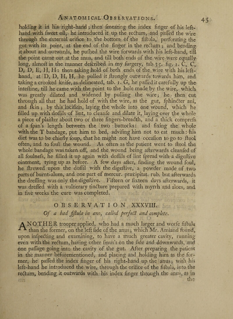 holding it in His .right-hand; then fmearing the index finger of his left- hand with fweet oil,') he introduced it up the redtum, and pafied the wire through the external orifice to the bottom 6f the fiftula,’ perforating the gut with its point, at' the end of the finger in the redlum; and bending it about and Qutwar,ds, he puihed the wire forwards with his left-hand, till the point came out at the anus, and till both ends of the wire were equally long, almoffin the manner defcribed in my furgery, tab 35. fig, i. C, C, D, D, E, H, H: then (taking hold of both ends of the wire with his left- hand, at D, D, Hj H, he pulled it firongly outw-ards towards him, and taking a crooked knife, as. delineated, tab. i. G, he paffed it carefully up the inteftine, till he came with the point to the hole made by the wire, which was greatly dilated and widened by pulling the wire 3 he - then cut through all that he had hold of with the wire, as the gut, fphindler ani, and ikin 5 by this'incifian, laying the whole into one wound, which he filled up with dofiils'of lint, to cleanfe and dilate it, laying over the whole a piece of plaifter ab^out two or three fingers-breadth, and a thick comprefs. of a fpan’s length between the ’two buttocks: and fixing the whole with the T bandage, put him to bed, advifing him not to eat much: his diet was to be chiefly foup, that he might not have occafion to go to flool often, and to foul the wound. As often as the patient went to ftool the whole bandage was taken off, and the wound being afterwards cleanfed of all foulnefs, he filled it up again with doffils of lint fpread with a digeftive ointment, tying up as before. A few days after, finding the wound foul, he ftrewed upon: the dofiil with the digeftive, a powder made of two parts of burnt-alum, and one part of mercur. prascipitat. rub. but afterwards the dreffing was only the digeflive. Fifteen or fixteen days afterwards, it was drefled with a vulnerary tindure prepared with myrrh and aloes, and in five weeks the cure was completed. OBSERVATION XXXVIIL Of a bad fjiula in am, called perJeB and complete. A NO THE R trooper applied, who had a much larger and worfe fifluk than the former, on the left fide of the anus; which Mr. Amiand found, upon infpedling and examining, to have a much greater cavity, running even with the rexftum, having other finus’s on the fide and downwards, and one paffage going into the cavity of the gut. After preparing the patient in the manner beforementioned, and placing and holding him as the for¬ mer, he paffed the index finger of his right-hand up the anus; with his left-hand he introduced the wire, through the orifice of the fiflula, into the re(^um, bending it outwards with his index finger through the an^^s, as in