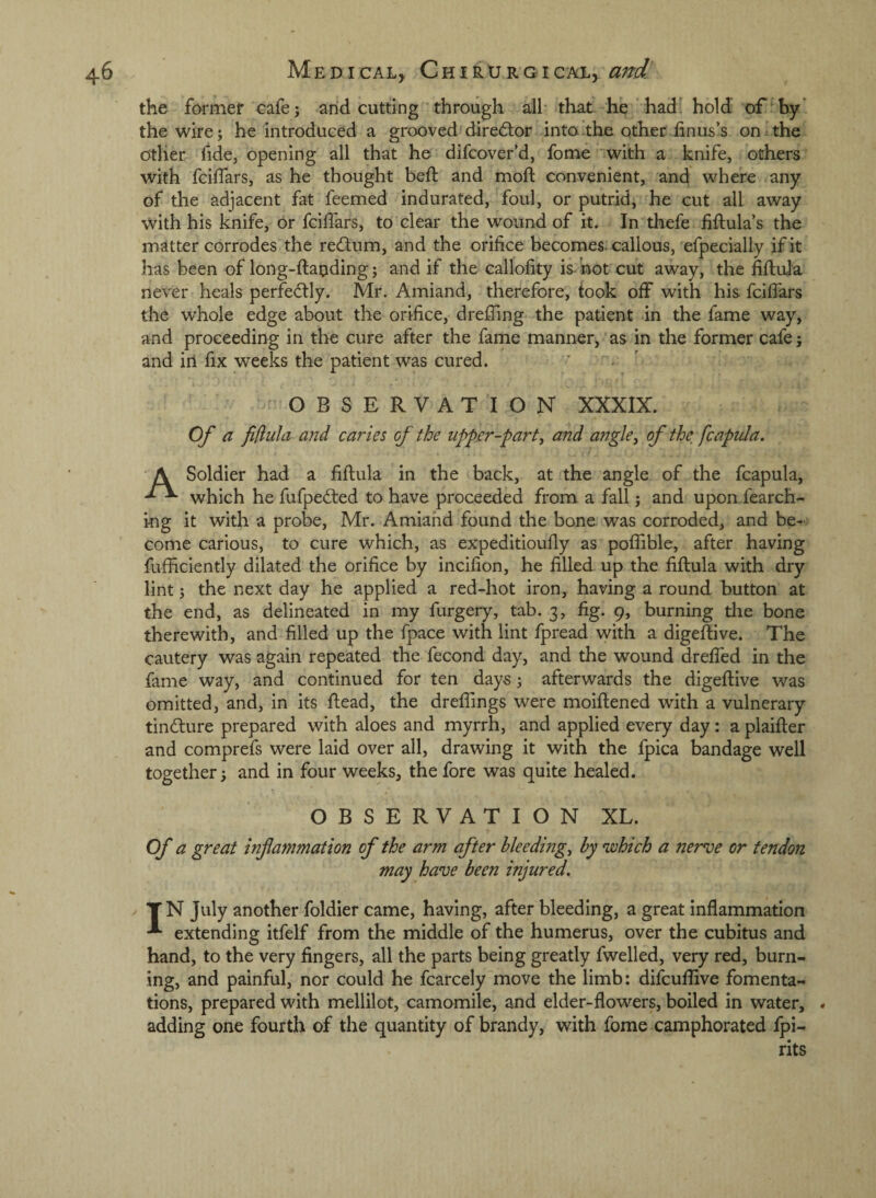 the farmer cafe; arid cutting through all tliat he had hold of^hy’ the wire j he introduced a grooved diredlor into .the other iinus’s on the Other fide, opening all that he difcover’d, fome ‘with a knife, others with fcilTars, as he thought befl and mod: convenient, and where any of the adjacent fat feemed indurated, foul, or putrid, he cut all away with his knife, or fcilfars, to clear the wound of it. In thefe Mulas the matter corrodes the recdum, and the orifice becomes-callous, efpecially if it has been of long-ftapding; and if the callofity is- hot cut away, the fiftuja never heals perfectly. Mr. Amiand, therefore, took off with his fcilfars the whole edge about the orifice, dreffing the patient in the fame way, and proceeding in the cure after the fame manner, as in the former cafe; and ill fix weeks the patient was cured. ^ OBSERVATION XXXIX. Of a fiflida and caries of the upp.er-part, and angle, of the, fcaptila. A Soldier had a fiftula in the back, at the angle of the fcapula, which he fufpedled to have proceeded from a fall; and upon.fearch- ing it with a probe, Mr. Amiand found the bone was corroded, and be¬ come carious, to cure which, as expeditioully as poffihle, after having fufficiently dilated the orifice by incifion, he filled up the fiftula with dry lint; the next day he applied a red-hot iron, having a round button at the end, as delineated in my furgery, tab. 3, fig. 9, burning die bone therewith, and filled up the fpace with lint fpread with a digeftive. The cautery was again repeated the fecond day, and the wound drelfed in the fame way, and continued for ten days ^ afterwards the digeftive was omitted, and, in its ftead, the dreflings were moiftened with a vulnerary tindure prepared with aloes and myrrh, and applied every day: a plaifter and comprefs were laid over all, drawing it with the fpica bandage well together i and in four weeks, the fore was quite healed. OBSERVATION XL. Of a great inf animation of the arm after bleedings by which a nerve or tendon may have been injured. T N July another foldier came, having, after bleeding, a great inflammation extending itfelf from the middle of the humerus, over the cubitus and hand, to the very fingers, all the parts being greatly fwelled, very red, burn¬ ing, and painful, nor could he fcarcely move the limb: difcuflive fomenta¬ tions, prepared with mellilot, camomile, and elder-flowers, boiled in water, * adding one fourth of the quantity of brandy, with fome camphorated fpi- rits