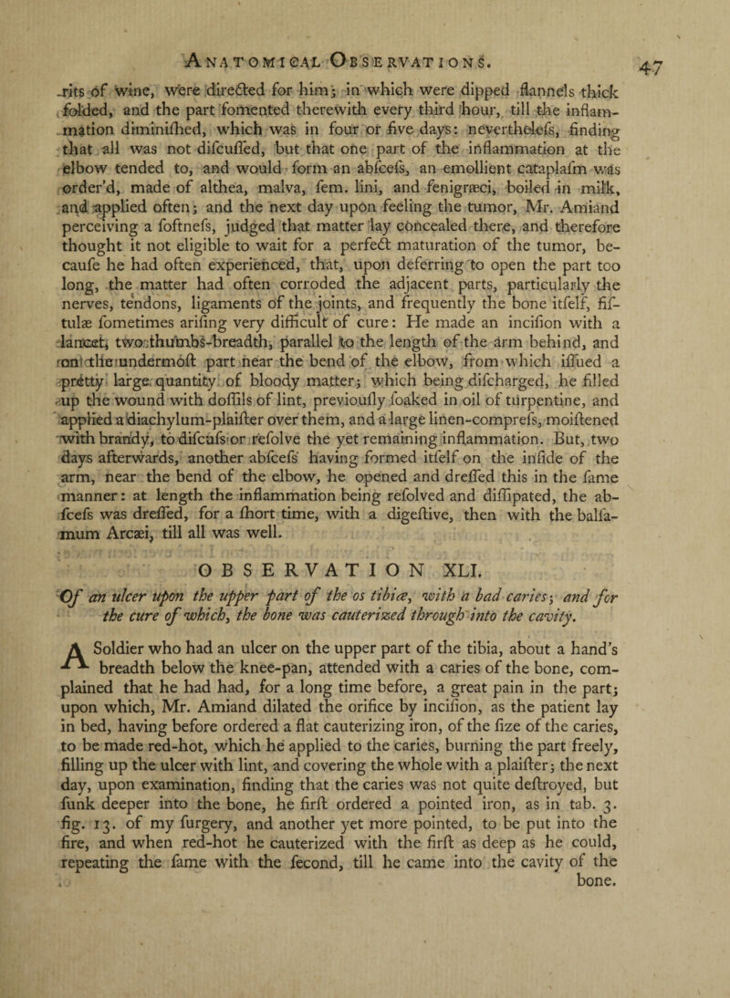 -rits of wine, were diredled for him* in'-which were dipped flannels thick , folded, and the part fomented therewith every third 'hour, till the inflam- . mation diminifhed, which was in four or five days: neverthelers, finding :that all was not difcufled, but that one part of the inflammation at the elbow tended to, and would form an abfcefs, an emollient cataplafm wis order’d, made of althea, malva, fern, lini, and fenigrasci, boiled -in milk, .ar^d •applied often; and the next day upon feeling the tumor, Mr. Amiand perceiving a foftnefs, judged that matter lay concealed there, and therefore thought it not eligible to wait for a perfeft maturation of the tumor, be- caufe he had often experienced, that, upon deferring to open the part too long, the matter had often corroded the adjacent parts, particularly the nerves, tendons, ligaments of the joints, and frequently the bone itfelf, fif- tulas fometimes arifing very difficult of cure: He made an incifion with a larDCffh twoathu'mbS-breadth, parallel jto the length of the arm behind, and rcmictheiundermofl: part near the bend of the elbow, from which ifiued a 'prittyI large:quantity, of bloody matter; which being difcharged, he filled p.up the wound with doffils of lint, previoufly foaked in oil of turpentine, and applied a diachylum-plaifter over them, and a large linen-comprefs, moifliened ■with brandy, todifcufsror refolve the yet reniaming inflammation. But, two days aftervvards, another abfcefs having formed itfelf on the infide of the ^arm, near the bend of the elbow, he opened and drefled this in the fame manner: at length the inflammation being refolved and diffipated, the ab¬ fcefs was dreffed, for a fhort time, with a digeftive, then with the balfa- mum Arcaei, till all was well. OBSERVATION XLI. an ulcer upon the upper part of the os tibia ^ 'with a bad caries-, and for the cure of 'which, the bone 'was cauterized through'into the cavity. A Soldier who had an ulcer on the upper part of the tibia, about a hand’s breadth below the knee-pan, attended with a caries of the bone, com¬ plained that he had had, for a long time before, a great pain in the part; upon which, Mr. Amiand dilated the orifice by incifion, as the patient lay in bed, having before ordered a flat cauterizing iron, of the fize of the caries, to be made red-hot, which he applied to the caries, burning the part freely, filling up the ulcer with lint, and covering the whole with a plaiffer; the next day, upon examination, finding that the caries was not quite deftroyed, but funk deeper into the bone, he firfl ordered a pointed iron, as in tab. 3. fig. 13. of my furgery, and another yet more pointed, to be put into the fire, and when red-hot he cauterized with the firfl: as deep as he could, repeating the fame with the fecond, till he came into the cavity of the bone.