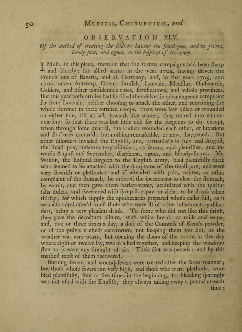 OBSERVATION XLV. Of the method of treating the foldiers having the fmall pox^ ardent fevers^ bloody-flux^ a?2d agues, in the hofpital of the army, T Muft, in this place, mention that the former campaigns had been fliarp and bloody; the allied army, in the year 1704, having driven the French out of Bavaria, and all Germany; and, in the years 1705, and 1706, taken Antwerp, Ghent, Brulfels, Louvain, Mechlin, Oudenarde, Gelders, and other conhderable cities, fortifications, and whole provinces. But this year both armies had fortified themfelves in advantageous camps not far from Louvain, neither choofing to attack the other, and remaining the whole fummer in thefe fortified camps, there were few killed or wounded on either fide, till at laid, towards the winter, they retired into winter- quarters ; fo that there was but little elfe for the furgeons to do, except, when through fome quarrel, the foldiers wounded each other, or luxations and fradlures occurr’d; but nothing remarkable, or new, happened. But other diforders invaded the Englifh, and, particularly in July and Auguft, the fmall pox, inflammatory diforders, as fevers, and pleurifles; and to¬ wards Augufl: and September, diarrhoeas, agues, and bloody-fluxes. Mr. Wilfon, the hofpital furgeon to the Englifli army, bled plentifully thofe who feemed to be attacked with the fymptoms of the fmall pox, and were very feverifh or plethoric; and if attended with pain, naufea, or other complaint of the Ifomach, he ordered the ipecacuana to clear the ftomach, by vomit, and then gave them barley-water, acidulated with the fpiritus falis dulcis, and fweetened with fyrup fl. papav. or violar. to be drank when thirfl;y; for which fupply the apothecaries prepared whole calks full, as it was alfo adminifter’d to all thofe who were ill of other inflammatory difor¬ ders, being a very pleafant drink. To fome who did not like this drink, they gave the decodtum album, with white bread, or milk and water, and, two or three times a day, a dofe of the Countefs of Kent’s powder, or of the pulvis e chelis cancrorum, not keeping them too hot, as the weather was very warm, but opening the doors of the rooms in the day where eight or twelve lay, two in a bed together, and keeping the windows Ihut to prevent any draught of air. Their diet was panada; and by this method mofl: of them recovered. Burning fevers, and wound-fevers were treated after the fame manner; but thofe whofe fevers run very high, and thofe who were plethoric, were bled plentifully, four or five times in the beginning, for bleeding fparingly was not ufual with the Englifh, they always taking away a pound at each time 5