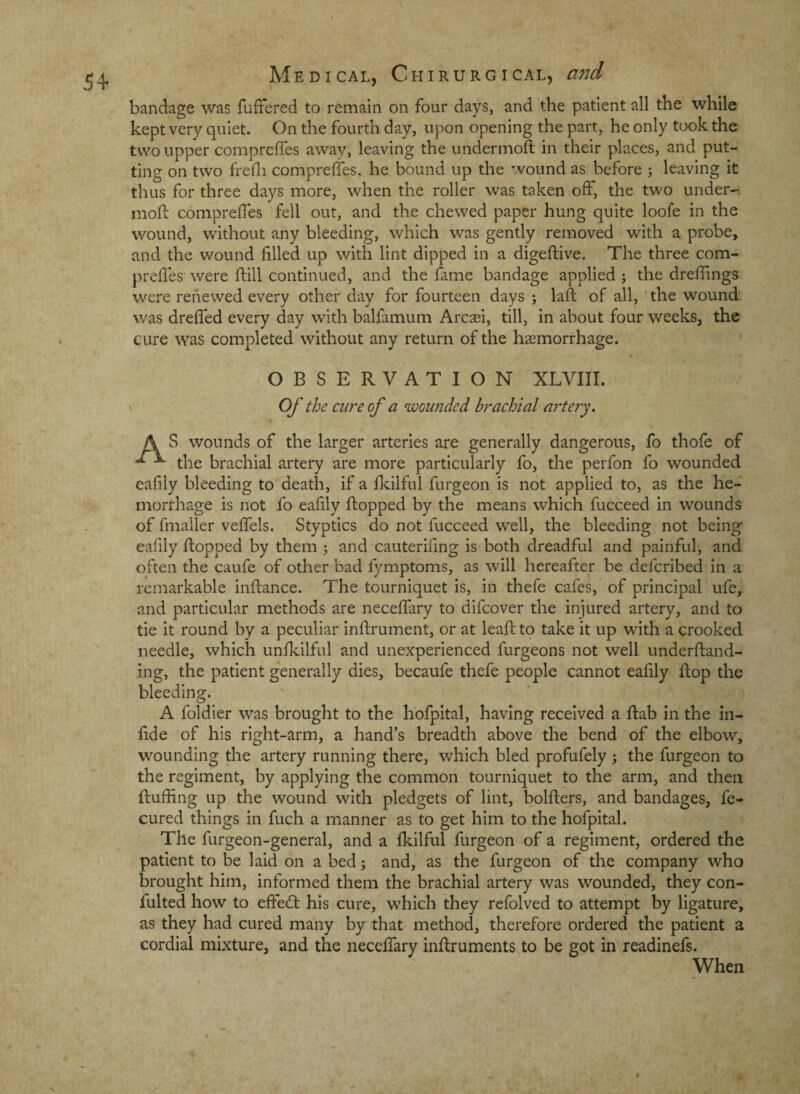 bandage was fuffered to remain on four days, and the patient all the while kept very quiet. On the fourth day, upon opening the part, he only took the two upper comprelfes away, leaving the undermoft in their places, and put¬ ting on two fredi compreffes, he bound up the wound as before ; leaving it thus for three days more, when the roller was taken olf, the two under- moft compreffes fell out, and the chewed paper hung quite loofe in the wound, without any bleeding, which was gently removed with a probe, and the wound filled up with lint dipped in a digeftive. The three com- prelfes were ftill continued, and the fame bandage applied ; the drefiings w'cre renewed every other day for fourteen days ; lafi: of all, the wound was dreffed every day with balfamum Arcasi, till. In about four weeks, the cure was completed without any return of the haemorrhage. OBSERVATION XLVIII. 1 Of the cure of a wounded brachial artery. A S wounds of the larger arteries are generally dangerous, fo thofe of the brachial artery are more particularly fo, the perfon fo wounded eafily bleeding to death, if a fkilful furgeon is not applied to, as the he¬ morrhage is not fo eafily flopped by the means which fucceed in wounds of fmaller veffels. Styptics do not fucceed well, the bleeding not being eafily flopped by them j and cauterifmg is both dreadful and painful, and often the caufe of other bad fymptoms, as will hereafter be defcribed in a remarkable inflance. The tourniquet is, in thefe cafes, of principal ufe, and particular methods are neceffary to difeover the injured artery, and to tie it round by a peculiar inflrument, or at leafiito take it up with a crooked needle, which unfkilful and unexperienced furgeons not well underfland- ing, the patient generally dies, becaufe thefe people cannot eafily flop the bleeding. A foldier was brought to the hofpital, having received a dab in the in- fide of his right-arm, a hand’s breadth above the bend of the elbow, wounding the artery running there, which bled profufely; the furgeon to the regiment, by applying the common tourniquet to the arm, and then fluffing up the wound with pledgets of lint, bolflers, and bandages, fe- cured things in fuch a manner as to get him to the hofpital. The furgeon-general, and a fkilful furgeon of a regiment, ordered the patient to be laid on a bed j and, as the furgeon of the company who brought him, informed them the brachial artery was wounded, they con- fulted how to effedl his cure, which they refolved to attempt by ligature, as they had cured many by that method, therefore ordered the patient a cordial mixture, and the neceffary inftruments to be got in readinefs. When