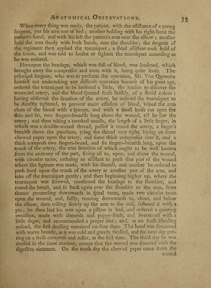 When every thing was ready, the patient, with the affiilance of a yonng furgeon, put his arm out of bed ; another holding with his right-hand the patient’s hand, and with his left the patient’s arm near the elbow ; another held the arm fteady with both hands, near the dlaoulderj the furgeoh of the regiment then applied the tourniquet ; a third affiftant took hold of the ferew, and was told to loofen or tighten the tourniquet according as he was ordered. Hereupon the bandage, which was full of blood, was loofened, which brought away the compre.ffes and tents with it, being quite loofe. The principal furgeon, who was to perform the operation, Mr. Von Quawern himfelf not undertaking any difficult operation becaufe of his great age, ordered the tourniquet to be loofened a little, the readier to difeover the wounded artery, and the blood fpurted forth briikly, of a florid colour ; having obferved the Qtuation of the artery, he ordered the tourniquet to be diredtly tightned, to prevent more effuflon of blood, wiped the arm clean of the blood with a fpunge, and with a fmall knife cut open the fkin and fat, two fingers-breadth long above the wound, till he faw the artery j and then taking a crooked needle, the length of a little finger, in which was a double-waxed thread, paflfed it round the artery, a finger’s breadth above the pundlure, tying the thread very tight, laying on fome chewed paper upon the artery, and fome thick comprefles over it, and a thick comprefs two fingers-broad, and fix fingers-breadth long, upon the trunk of the artery, the true fituation of which ought to be well known from the anatomy of the part, fixing all to, upon, and above the wound, with circular turns, ordering an affifiant to prefs that part of the wound where the ligature was made, with his thumb, and another he ordered to prefs hard upon the trunk of the artery at another part of the arm, and take off the tourniquet gently j and then beginning higher up, where the tourniquet was ferewed, continued the bandage to the fiioulder, and round the bread:, and fo back again over the ffioulder to the arm, from thence proceeding downwards in fpiral turns, made two circular turns upon the wound, and, laflly, running downwards to, about, and below the elbow, then rolling flowly up the arm to the end, faftened it with a pin; he then laid his arm upon a pillow in bed, and ordered a quieting emulfion, made with almonds and poppy-feeds, and fweetened with a little fugar, and recommended a proper diet; and, as no frefh bleeding enfued, the firfi: drefling remained on four days. The hand was fomented with warm brandy, as it was cold and greatly fwelled, and the next day put¬ ting on a frefli comprefs and roller, as the firfi: time. The third day he was dreffed in the fame manner, except that the wound was fmeared with the digeftive ointment. On the tenth day the chewed paper came from the wound