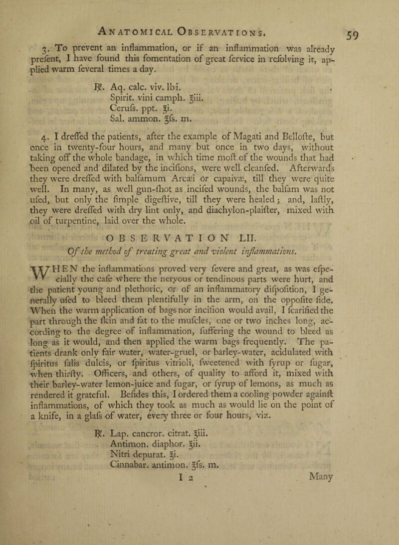 3. To prevent an inflammation, or if an inflammation ^vas already prefent, I have found this fomentation of great fervice in relblving it, ap¬ plied v^arm feveral times a day. 1^. Aq. calc. viv. Ibi. Spirit, vini camph. ^lii. Cerufs. ppt. Sal. ammon. §fs. m. 4. I dreflhd the patients, after the example of Magati and Bellofte, but once in twenty-four hours, and many but once in two days, without taking off the whole bandage, in which time riiofl: of the wounds that had been opened and dilated by the inciflons, were well cleanfed. Afterwards they were dreffed with balfamum Arc^i 6r capaiv$, till they were quite well. In many, as well gun-ll:iot as incifed wounds, the balfam was not ufed, but only the Ample digeflive, till they were healed 3 and, lafliy, they were dreffed with dry lint only, and diachylon-plaifler, mixed with oil of turpentine, laid over the whole. OBSERVATION LII. Of the method of treating great and 'violent mf animations. WHEN the inflammations proved very fevere and great, as was efpe- cially the cafe where the neryous or tendinous parts were hurt, and the patient young and plethoric, or of an inflammatory difpolition, I ge¬ nerally ufed to bleed them plentifully in the arm, on the oppofite fide. When the warm application of bags nor incifion would avail, I fcarified the part through the fkin and fat to the mufcles, one or two inches long, ac¬ cording to the degree of inflammation, fuffering the wound to bleed as long as it would, and then applied the warm bags frequently. The pa¬ tients drank only fair water, water-gruel, or barley-water, acidulated with fpiritus fali'S dulcis, or fpiritus vitrioli, fweetened with fyrup or fugar, when thirfty. • Officers, and others, of quality to afford it, mixed with their barley-water lemon-juice and fugar, or fyrup of lemons, as much as rendered it grateful. Befldes this, I ordered them a cooling powder againfl: inflammations, of which they took as much as would lie on the point of a knife, in a glafs of water, ever}^ three or four hours, viz. B!. Lap. cancror. citrat. ^iii. Antimon. diaphor. ^ii. Nitri depurat. ^i. Cinnabar, antimon. ^fs. m. I 2 Many