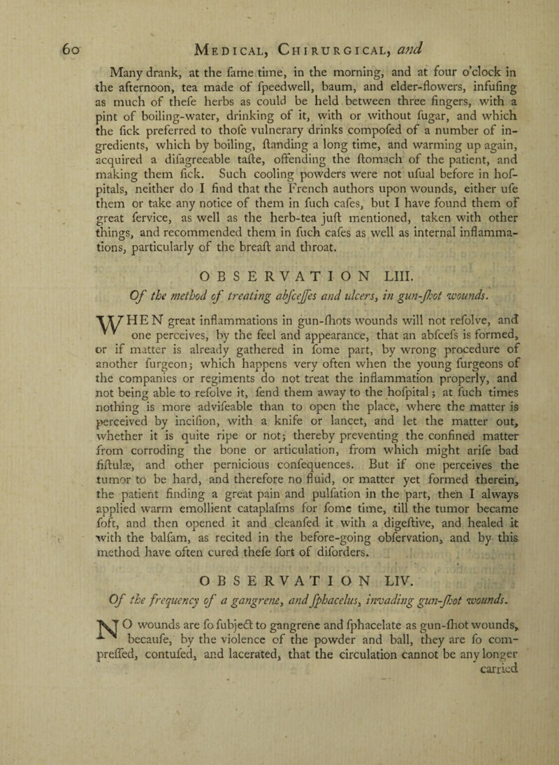 Many drank, at the fame time, in the morning, and at four o’clock in the afternoon, tea made of fpeedwell, baum, and elder-flowers, infufing as much of thefe herbs as could be held between three fingers, with a pint of boiling-water, drinking of it, with or without fugar, and which the fick preferred to thofe vulnerary drinks compofed of a number of in¬ gredients, which by boiling, {landing a long time, and warming up again, acquired a difagreeable tafte, offending the ftomach of the patient, and making them fick. Such cooling powders were not ufual before in hof- pitals, neither do I find that the French authors upon wounds, either ufe them or take any notice of them in fuch cafes, but I have found them of great fervice, as well as the herb-tea juft mentioned, taken with other things, and recommended them in fuch cafes as well as internal inflamma¬ tions, particularly of the breaft and throat. OBSERVATION LIII. Of the method of treating abfceffes and ulcers^ in gun-Jhot wounds. great inflammations in gun-ftiots wounds will not refolve, and ’ ^ one perceives, by the feel and appearance, that an abfcefs is formed, or if matter is already gathered in fome part, by wrong procedure of another furgeon^ which happens very often when the young furgeons of the companies or regiments do not treat the inflammation properly, and not being able to refolve it, fend them away to the hofpital j at fuch times nothing is more advifeable than to open the place, where the matter is perceived by inciflon, with a knife or lancet, and let the matter out, whether it is quite ripe or not^ thereby preventing the confined matter from corroding the bone or articulation, from which might arife bad fiftnlce, and other pernicious confequences. But if one perceives the tumor to be hard, and therefore no fluid, or matter yet formed therein, the patient finding a great pain and pulfation in the part, then I always applied warm emollient cataplafrns for fome time, till the tumor became foft, and then opened it and cleanfed it with a digeftive, and healed it with the balfam, as recited in the before-going obfervation, and by this method have often cured thefe fort of diforders. ** • OBSERVATION LIV. Of the frequency of a gangrem, and fphacelus^ invadmg gun-fiot wounds. O wounds are fo fubjedlto gangrene and fphacelate as gun-fliot wounds, becaufe, by the violence of the powder and ball, they are fo corn- prelfed, contufed, and lacerated, that the circulation cannot be any longer carried