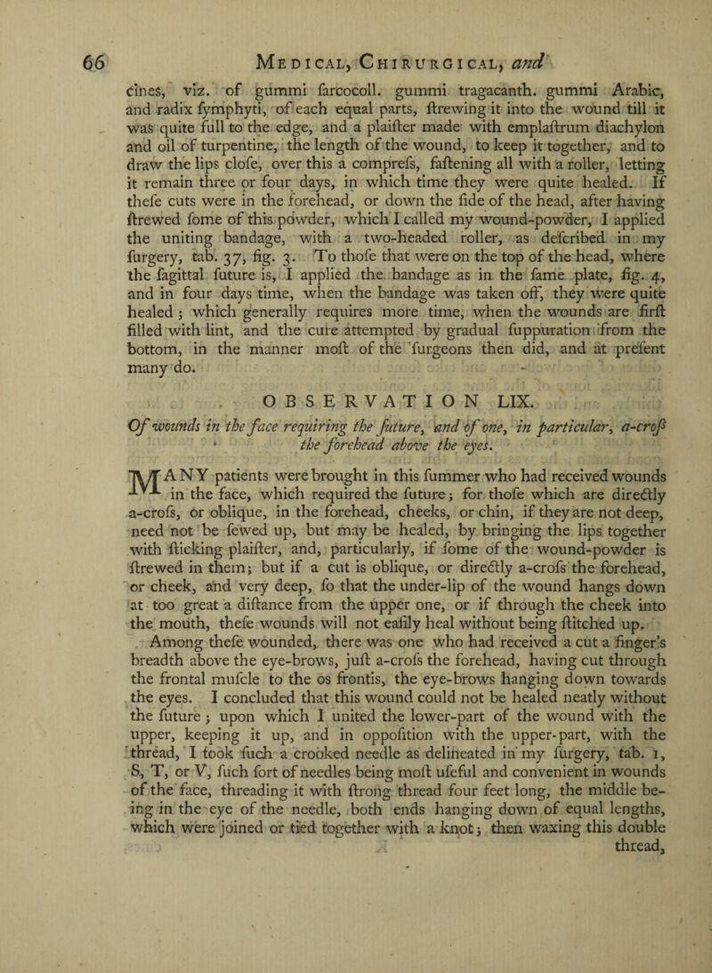 cines, viz. of gummi farcocoll. gummi tragacanth. gummi Arabic, and radix fymphyti, of each eqnal parts, ftrewing it into the wound till it was quite full to the> edge, and a plaifter made with emplaftrum diachylon and oil of turpentine, i the length of the wound, to keep it together, and to draw the lips clofe, over this a cornprefs, faftening all with a roller, letting it remain three or four days, in which time they were quite healed. If thefe cuts were in the forehead, or down the lide of the head, after having ftrewed fome of this powder, whicli I called my wound-powder, I applied the uniting bandage, with a two-headed roller, as defcribed in my furgery, tab. 37, fig. 3 . To thofe that were on the top of the head, where the fagittal future is, I applied the bandage as in the fame plate, fig. 4, and in four days time, when the bandage was taken off, they were quite healed ; which generally requires more time, when the wounds are firfl filled with lint, and the cure attempted by gradual fuppuration from the bottom, in the manner moft of the furgeons then did, and at prefent many do. . OBSERVATION LIX. Of wotinds in the face requiring the future^ and of one, in particular^ a-crof • the forehead above the eyes. ' TWTANY patients were brought in this fummer who had received wounds in the face, which required the future j for thofe which are dired:ly a-crofs, or oblique, in the forehead, cheeks, or chin, if they are not deep, need not be fewed up, but may be healed, by bringing the lips together with flicking plaifter, and, particularly, if fome of the wound-powder is firewed in them; but if a cut is oblique, or diredlly a-crofs’the forehead, 'or cheek, and very deep, fo that the under-lip of the wound hangs down at too great a diftance from the upper one, or if through the cheek into the moiith, thefe wounds will not eafily heal without being flitched up. , Among thefe wounded,, there was one yvho had received a cut a finger’s breadth above the eye-brows, jufl a-crofs the forehead, having cut through the frontal mufcle to the os fronds, the eye-brows hanging down towards the eyes. I concluded that this wound could not be healed neatly without the future ; upon which I united the lower-part of the wound with the upper, keeping it up, and in oppofition with the upper-part, with the 'thread, I took fuch a crooked needle as delineated in'my furgery, tab. i, •S, T, or V, fuch fort of needles being mofi: ufeful and convenient in wounds of the face, threading it with ftrong thread four feet long, the middle be¬ ing in the^eye of the needle, both ends hanging down of equal lengths, which were joined or tied together with a knot; then waxing this double thread.