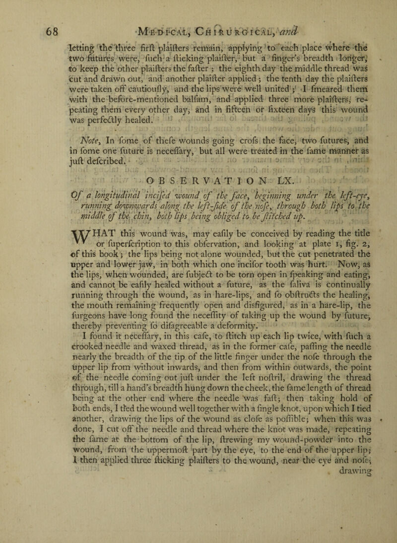 • * f -•*« lettingthe three firft plaifters remain, applying^to each place where the two futures were, fuch^a Itieking'plaifter,- but a finger’s breadth : longer,' to^keep the other plaifters the fafter ; the eighth day the middle thread was cut and drawn out, and' another plaifter applied ; the tenth day the plaifters were taken off* cautioully, and the lips'were well united’;' I fmeared theni with the-before-mentioned balfam, and applied three more plaifters,' ‘re¬ peating them every other day, and in fifteen or fixteen days this wound was perfe(ftly healed. ' • - > Notey In fome of tliefe wounds going crofs the face, two futures, and in fome on’e future is neceftary, but all were‘treated in the fame manner as juft deferibed. • • ^ ‘ —i e - ■ 'v , .•): OBSERVATION LX. Of a longkiidihal incifed ummd of the face^ beginning under the left-eye^ running downwards alqng^ the left fide of ihe nofey through both li^s to the middle f th fchhiy both lips being obliged to be f inched up, \\7HAT this wound was, may eafily be conceived by reading the title or fuperfeription to this obfervation, and looking at plate i, fig. 2, of this book; the lips being not alone wounded, but the cut penetrated the upper and lower jaw, in both which one incifor tooth was hurt. Now, as the lips, when wounded, are fubjed: to be torn open in fpeaking and eating, and cannot be eafily healed without a future, as the faliva is continually running through the wound, as in hare-lips, and fo obftruds the healing, the moiith rernaming frequently open and disfigured, as in a hare-lip, the furgeons have long found the neceflity of taking up the wound by future; thereby preventing fo difagreeable a deformity. I found it neceftary, in this cafe, to ftitch up each lip twice, with fuch a crooked needle and waxed thread, as in the former cafe, paffing the needle nearly the breadth of the tip of the little finger under the nofe through the upper lip from without inwards, and then from within outwards, the point ©f the needle coming out juft under the left noftril, drawing the thread through, till a hand’s breadth hung down the cheek, the fame length of thread being at the other end where the needle was faft; then taking hold of both ends, I tied the wound well together with a fingle knot, upon which I tied another, drawing the lips of the wound as clofe as poffible; when this was done, I cut off* the needle and thread where the knot was made, repeating the fame at the bottom of the lip, ftrewing my wound-powder into the wound, from the uppermoft part by the eye, to the end of the upper lip; 1 then applied three fticking plaifters to the woundj near the eye and nofe*, drawing