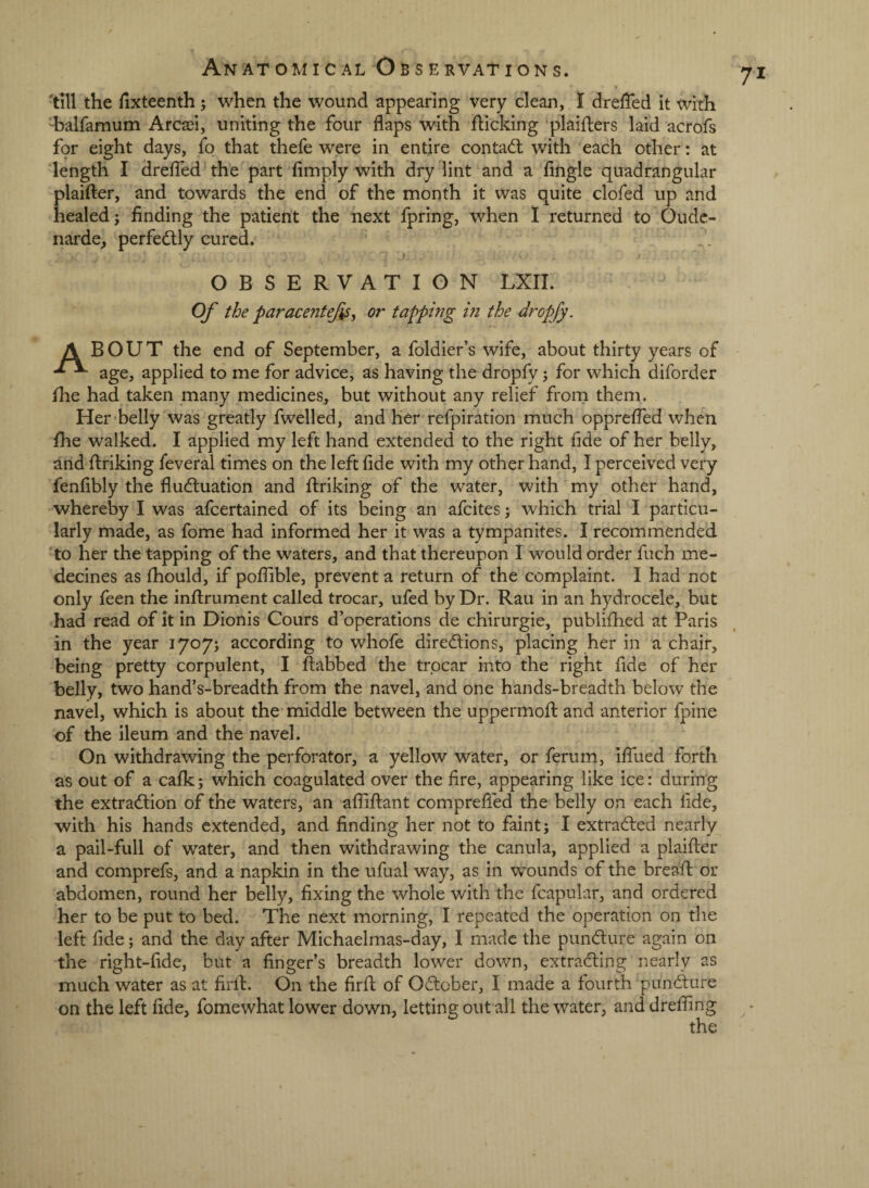 'till the fixteenth ; when the wound appearing very clean, I dreffed it with ‘'halfamum Arcaei, uniting the four flaps with flicking ‘plaiflers laid acrofs f9r eight days, fo that thefe were in entire con tad: with each other: at length I dreffed the part Amply with dry lint and a Angle quadrangular plaifter, and towards the end of the month it was quite clofed up and healed j Anding the patient the next fpring, when 1 returned to Oudc- narde_, perfedly cured. ) OBSERVATION LXII. Of the paracentejis, or tapping in the dropfy. A BOUT the end of September, a foldier’s wife, about thirty years of age, applied to me for advice, as having the dropfy; for which diforder fhe had taken many medicines, but without any relief from them. Her-belly was greatly fwelled, and her refpiration much opprefled when fhe walked. I applied my left hand extended to the right fide of her belly, and Ariking feveral times on the left Ade with my other hand, I perceived very fenAbly the fludluation and Ariking of the water, with my other hand, whereby I was afcertained of its being an afcites; which trial I particu¬ larly made, as fome had informed her it was a tympanites. I recommended 'to her the tapping of the waters, and that thereupon I would order fuch me- decines as fhould, if poflible, prevent a return of the complaint. I had not only feen the inArument called trocar, ufed by Dr. Rau in an hydrocele, but had read of it in Dionis Cours d’operations de chirurgie, publifhed at Paris in the year 1707; according to whofe diredlions, placing her in a chair, being pretty corpulent, I Aabbed the trocar into the right Ade of her belly, two hand’s-breadth from the navel, and one hands-breadth below the navel, which is about the middle between the uppermoA and anterior fpine of the ileum and the navel. On withdrawing the perforator, a yellow water, or ferum, iffued forth as out of a cafk; which coagulated over the Are, appearing like ice: during the extra<Aion of the waters, an afAAant comprefled the belly on each Ade, with his hands extended, and Anding her not to faint; I extracted nearly a pail-full of water, and then withdrawing the canula, applied a plaiAer and comprefs, and a napkin in the ufual way, as in wounds of the breaA or abdomen, round her belly. Axing the whole with the fcapular, and ordered her to be put to bed. The next morning, I repeated the operation on the left Ade; and the day after Michaelmas-day, I made the pundlure again on the right-Ade, but a Anger’s breadth lower down, extradling nearly as much water as at ArA. On the ArA of Odlober, I made a fourth pundlure on the left Ade, fomewhat lower down, letting out all the water, and drefling