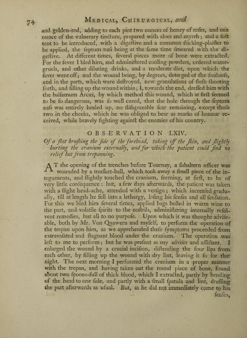 and golden-rod, adding to each pint two ounces of honey of rofes, and one ounce of the vulnerary tincture, prepared with aloes and myrrh; and a foft tent to be introduced, with a digeftive and a common Ificking-plaifler to be applied, the feptum nafi being at the fame time fmeared with the di¬ geftive. At different times, feveral pieces more of bone were extracted. For the fever I bled him, and adminiftered cooling powders, ordered water- gruels, and other diluting drinks, and a moderate diet, upon which the fever wentoffi and the wound being, by degrees, deterged of the foulnefs, and in the parts, which were deftroyed, new granulations of flefli ftiooting forth, and filling up the wound within; I, towards the end, dreffed him with the balfamum Arcsei, by which method this wound, which at firft feemed to be fo dangerous, was fo well cured, that the hole through the feptum nafi was entirely healed up, no difagreeable fear remaining, except thofe two in the cheeks, which he was obliged to bear as marks of honour re¬ ceived, while bravely fighting againft the enemies of his country. OBSERVATION LXIV. Of a fot hriijhing the fide of the forehead^ taking off the fkin^ and ffghtly hurting the cranium externally, and for which the patient could fnd no relief but from trepanning. A T the opening of the trenches before Tournay, a fubaltern officer was wounded by a mufket-ball, which took away a fmall piece of the in¬ teguments, and flightly touched the cranium, feeming, at firft, to be of very little confequence : but, a few days afterwards, the patient was taken with a llight head-ache, attended with a vertigo ; which increafed gradu¬ ally, till at length he fell into a lethargy, lofing his fenfes and all fenfation. For this we bled him feveral times, applied bags boiled in warm wine to the part, and volatile fpirits to the noftrils, adminiftering internally refol- vent remedies, but all to no purpofe. Upon which it was thought advife- able, both by Mr. Von Qi^awern and myfelf, to perform the operation of the trepan upon him, as we apprehended thefe fymptoms proceeded from extravafated and ftagnant blood under the cranium. The operation was left to me to perform; but he was prefent as my advifer and affiftant. I enlarged the wound by a crucial incifion, diftending the four lips from each other, by filling up the wound with dry lint, leaving it fo for that night. The next morning I perforated the cranium in a proper manner with the trepan, and having taken out the round piece of bone, found about two fpoons-full of thick blood, which I extraded, partly by bending of the head to one fide, and partly with a fmall fpatula and lint, drefiing the part afterwards as ufual. But^ as he did not immediately come to his V fenfes^