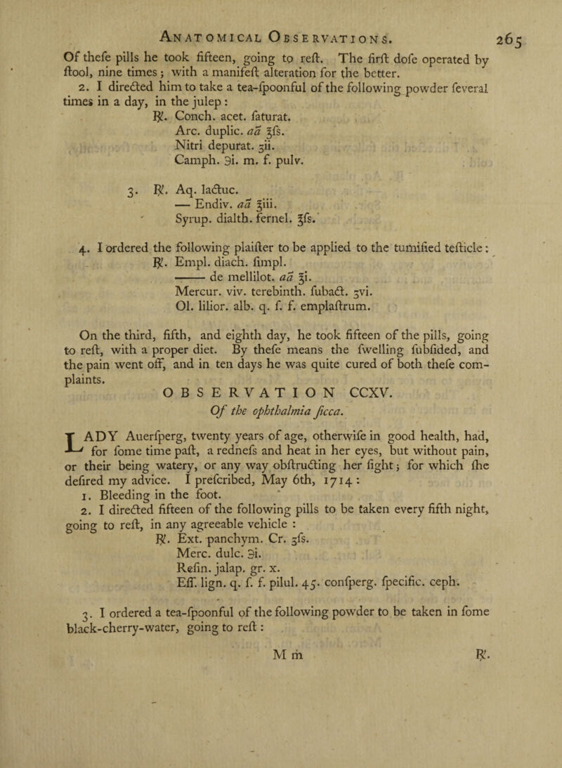 Of thefe pills he took fifteen, going to reft. The firfi: dofe operated by ftool, nine times ; with a manifefi: alteration for the better. 2. I direded him to take a tea-fpoonful of the following powder feverai times in a day, in the julep: Ijl. Conch, acet. faturat. Arc. duplic. aa ^fs. , Nitri depurat. 5!!. Camph. 3i. m. f. pulv. 3. I^. Aq. lacftuc. — Endiv. aa giii. ' Syrup, dialth. fernel. ^fs.’ '4. I ordered the following plaifter to be applied to the tumified tefticle: I^. Empl. diach. fimpl. ^ -de mellilot. aa ^1. Mercur. viv. terebinth, fubad. 3vi. 01. lilior. alb. q. f. f. emplaftrum. On the third, fifth, and eighth day, he took fifteen of the pills, going to reft, with a proper diet. By thefe means the fwelling fubfided, and the pain went off, and in ten days he was quite cured of both thefe com¬ plaints. OBSERVATION CCXV. Of the ophthalmia ficca,' Lady Auerfperg, twenty years of age, otherwife in good health, had, for fome time paft, a rednefs and heat in her eyes, but without pain, or their being watery, or any way obftru<5ting her fight 5 for which fhe defired my advice. I prefcribed. May 6th, 1714 : I. Bleeding in the foot. 2. I directed fifteen of the following pills to be taken every fifth night, going to reft, in any agreeable vehicle : I^. Ext. panchym. Cr. 3fs. Merc. dulc. 3i. , . / Refin. jalap, gr. x. Eff. lign. q. f. f. pilul. 45. confperg. fpecific. ceph. 3. I ordered a tea-fpoonful of the following powder to be taken in fome black-cherry-water, going to reft : . 265