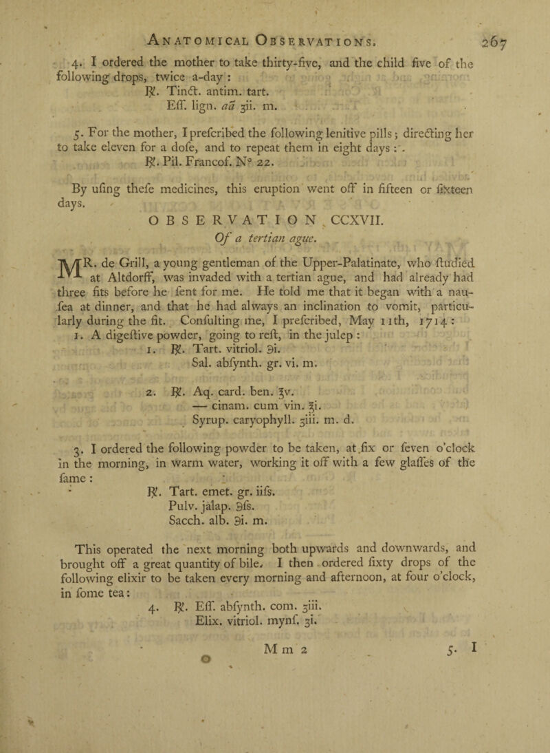 , ’ Anatomical Obs ERVATIONS. 267 4. I ordered the mother to take thirty-five, and the child five of the following drops, twice a-day : o,: ^ • 1^. Tin<fl. antim. tart. f ; 1 ' ■ EfT. lign. aa ^ii. m. ' .. 5. For the mother, Iprefcribed the following lenitive pills j diredting her to take eleven for a dofe, and to repeat them in eight days : - Pil. Francof. 22. ✓ i' By ufing thefe medicines, this eruption’went off in fifteen or filxteen days. ‘ ' OBSERVATION, CCXVII. • . Of a tertian ague. ( T\/rR. de Grill, a young gentleman of the Upper-Palatinate, who fiudied at AltdorfF, was invaded with a tertian ague, and had already had three fits before he fent for me. He told me that it began with a nau- .fea at dinner, and that he had always an inclination to vomit, particu¬ larly during the fit. ^ Confulting me, I prefcribed. May iith, 1714 •’ I. A dieeftive pov/der, eoine to reft, in the iulep : -- I. BJ. Tart, vitriol. 3i. ' ' ' Sal. abfynth. gr. vi. m. • » 2. 1^. Aq. card. ben. gv. — cinam. cum vin. gi. ' Syrup. caryophyll. 5iii. m. d. 3. I ordered the following powder to be taken, at .fix or feven o’clock in the morning, in warm water, working it off with a few glafies of the fame: 1 Tart. emet. gr. iifs. Pulv. jalap. 3fs. Sacch. alb. 9i. m. This operated the 'next morning both upwards and downwards, and brought off a great quantity of bile.r I then . ordered fixty drops of the following elixir to be taken every morning and afternoon, at four o’clock, in fome tea: 4. BJ. Eff, abfynth. com. siii. v, Elix. vitriol, mynf. 31. . - O p Mm2