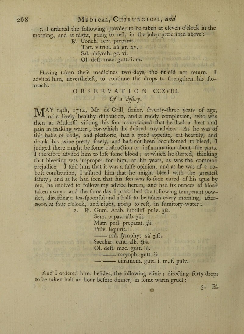 5. I ordered the following powder to be taken at eleven o’clock in the morning, and at night, going to reft, in the julep prefcribed above: }^. Conch, acet. preparat. Tart, vitriol, aa gr. xv. Sal. abfynth. gr. vi. 01. deft. mac. gutt. i. m. Having taken thefe medicines two days, the fit did not return. I advifed him, neverthelefs, to continue the drops to ftrengthen his fto- mach. OBSERVATION CCXVIII. Of a dyfwy. May 14th, 1714, Mr. de Grill, fenior, feventy-three years of age, of a lively healthy dlfpofition, and a ruddy complexion, who was then at Altdorft', vifitiiig his fon, complained that he had a heat and pain in making water j for. which he defired my advice. As he was of this habit of body, and plethoric, had a good appetite, eat heartily, and drank his wine pretty freely, and had not been accuftomed to bleed, I judged there might be fome obftrudtion or inflammation about the parts. I therefore advifed him to lofe fome blood-; at which he ftarted, thinking that bleeding was improper for him, at his years, as was the common prejudice. I told him that it was a falfe opinion, and as he was of a ro- buft conftitution, I afllired him that he might bleed with the greateft: fafety j and as he had feen tliat his fon was fo foon cured of his ague by me, he refolved to follow my advice herein, and had fix ounces of blood taken away ; and the fame day I prefcribed the following temperant pow¬ der, directing a tea-fpoonful and a half to be taken every morning, after¬ noon. at four o’clock, and night, goirtg to reft, in fumitory-water r '2. R. Gum. Arab, fubtiliff. pulv, Jfs. Sem.. papav. alb. ^iii. Matr. perl, preparat.. ^ii. Pulv. liquirit.. -rad. fymphyt. aa 5ifs., Sacchar. cant., alb. gifs. 01. deft, mac, gutt. iii. -caryoph.. giitt. iL -cinamom. gutt. i. m.-f pulv. And I ordered him, befides, the following elixir j direcfting forty drops to be taken half an hour before dinner, in fome warm gruel: 3-