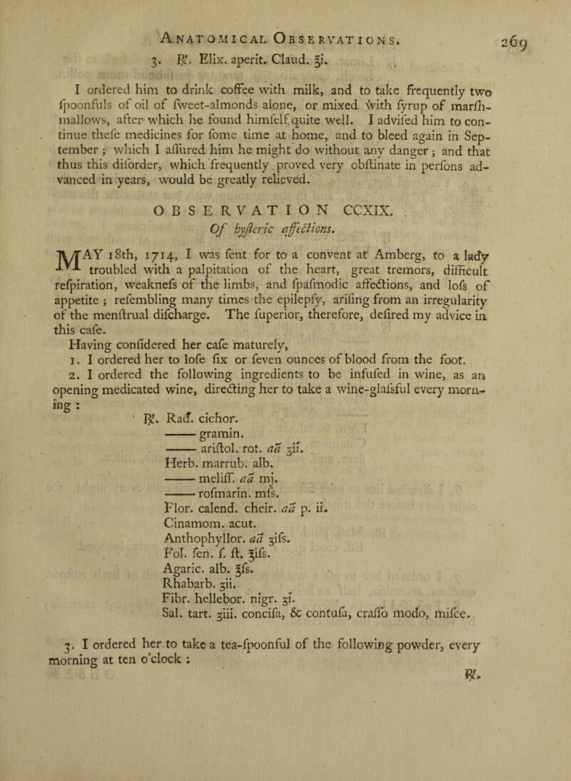3. Elix. aperit. Claud. 51*. I ordered him to drink coffee with milk, and to take frequently two Ipoonfuls of oil of fvveet-almonds alone, or mixed with fyrnp of marfh- mallows, after which he found himfelf quite well. I advifed him to con¬ tinue thefe medicines for fome time at home, and to bleed again in Sep¬ tember j which I aflured him he might do without any danger 3 and that thus this diforder, which frequently proved very obflinate in perfons ad¬ vanced in years, would be greatly relieved. OBSERVATION CCXIX. . Of hyjieric affeSlions. T\/rAY 18th, 1714, I was fent for to a convent at Amberg, to a lady troubled with a palpitation of the heart, great tremors, difficult refplration, weaknefs of the limbs, and fpafmodic affedtions, and lofs of appetite 3 refembling many times-the epilepfy, arifing from an irregularity of the menftrual difeharge. The fuperior, therefore, defired my advice iii this cafe. Having confidered her cafe maturely, 1. I ordered her to lofe fix or feven ounces of blood from the foot. 2. I ordered the following ingredients to be infufed in wine, as an> opening medicated wine, diredfing her to take a wine-glafsful every niorn- ing : ‘ B!. Rad. cichor. -gramin. -ariflol.TOt. aa fi. . Herb, marrub. alb. -meliff. aa mj. -rofmarin. mfs. Flor. cal end. cheir. aa p. ii- Cinamom. acut. Anthophyllor. aa ^ifs.. Fol. fen. f. fl. ^ifs. Agaric, alb. gfs. Rhabarb. gii.. Fibr. hellebor. nigr. 51. Sal. tart. 3iii. concifa, 5c contufa, craffo inodo, mifee, 3. I ordered her to take a tea-fpoonful of the following powder, every morning at ten o’clock :