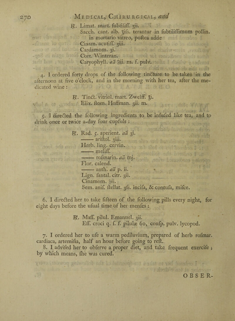 2 7-0 }^. Llmat. mart, fubtiliff. ’“ 'T Sacch. cant. alb. jifs. terantur in fubtiliffimum pollin. ;■ in mortario vitreo, poflea adde i A. - j Cinam.acutifr.5ui. v '. o . Cardamom. 5i. / v r * v Cort. Winteran. > . ; 1 ■ 'f- Caryophyll. 9ii. m. f. pulv... ' < , ;; ' ^ ' * ■ * A , i ' cl i ^ 4. I ordered forty drops of the following tincture to be taken in the afternoon at five o’clock, and in the morning with her tea, after the me¬ dicated wine : I^. Tindt.’vitriol, mart. Zwelff. ^i. r. 'i : d Elix. ftom. Hoffman. 5ii. m. , 5. I diredted the following ingredients to be infufed like tea, and to drink once or twice a-day four cupfuls : ^ ^ ' . , Vi Rad. 5. aperient, aa 5i. -ariflol. 5iii. , , _ ' • V- Herb. ling, cervin. : ... -meliff. r -rofmarin. mj. ^ Flor. calend. 1 -anth. aa p. ii. . ' Lign. fan tab citr. 5ii. Cinamom. 3ii. Sem. anif. ftellat. 5fs. incifa, 5c contufa, mifce. 6. I diredled her to take fifteen of the following pills every night, for eight days before the ufual time of her menfes i MafT. pilul. Emanuel. 5ii. Eff. croci q. f. f. pilulae 60, confp. pulv. lycopod. 7. I ordered her to ufe a warm pediluvium, prepared of herb rofmar. cardiaca, artemifia, half an hour before going to refl. 8. I advifed her to obferve a proper diet, and take frequent exercife j by which means, flie was cured. O B S E R-