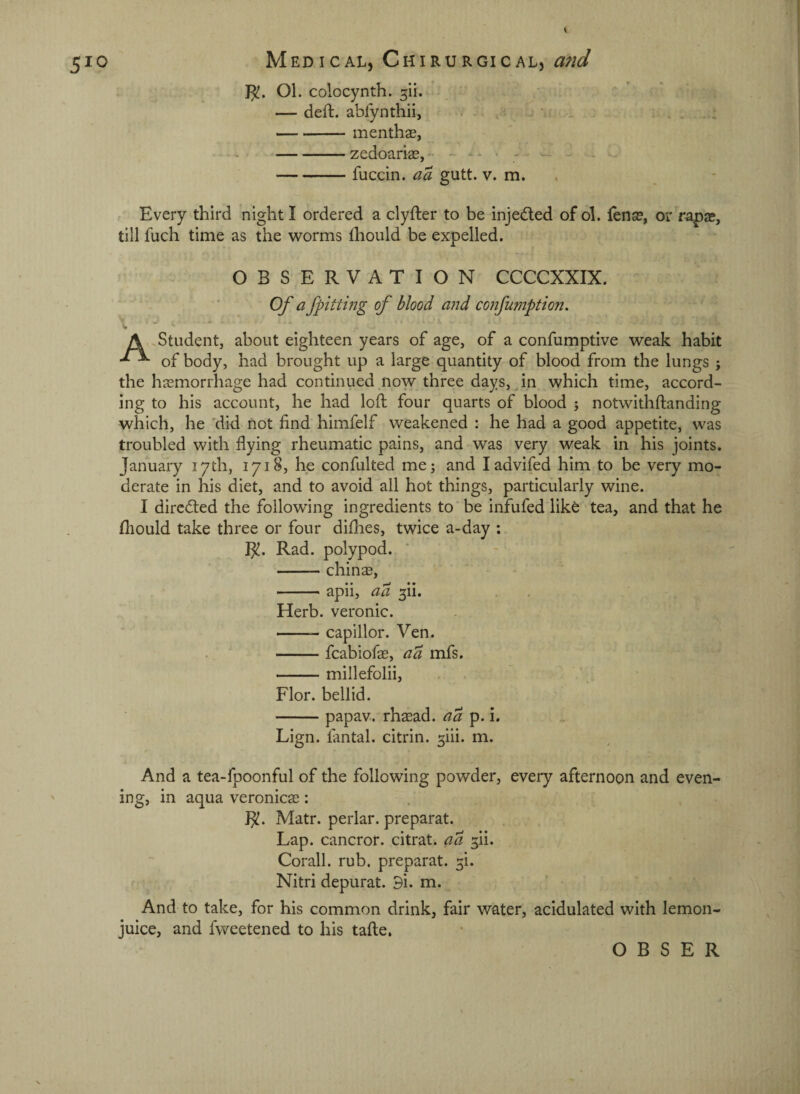 OL colocynth. — deft, abfynthii, i ^ . -menthae, -zedoariae, - - ^ ^ -fuccin. aa gutt. v. m. , Every third night I ordered a clyfter to be injedted of ol. fense, or rapae, till fuch time as the worms ftiould be expelled. OBSERVATION CCCCXXIX. Of a fpitting of blood and confumption. A Student, about eighteen years of age, of a confumptive weak habit of body, had brought up a large quantity of blood from the lungs ; the haemorrhage had continued,now three days, ^ in which time, accord¬ ing to his account, he had loft four quarts of blood ; notwithftanding which, he 'did not find himfelf weakened : he had a good appetite, was troubled with flying rheumatic pains, and was very weak in his joints. January 17th, 1718, he confulted me; and ladvifed him to be very mo¬ derate in his diet, and to avoid all hot things, particularly wine. I directed the following ingredients to be infufed lik6 tea, and that he fhould take three or four diflies, twice a-day : I^. Rad. polypod. -chins, -apii, ad 3ii. . . . . Herb, veronic. ■ -capillor. Ven. . ' -fcabiofs, ad mfs. -millefolii, Flor. bellid. -papav. rhsad. ad p.L Lign. lantal. citrin. 5iii. m. And a tea-fpoonful of the following powder, every afternoon and even¬ ing, in aqua veronics: R!. Matr. perlar. preparat. Lap. cancror. citrat. ad ^ii. Corall. rub. preparat. 3!. Nitri depurat. 9i. m. And to take, for his common drink, fair water, acidulated with lemon- juice, and fweetened to his tafte.