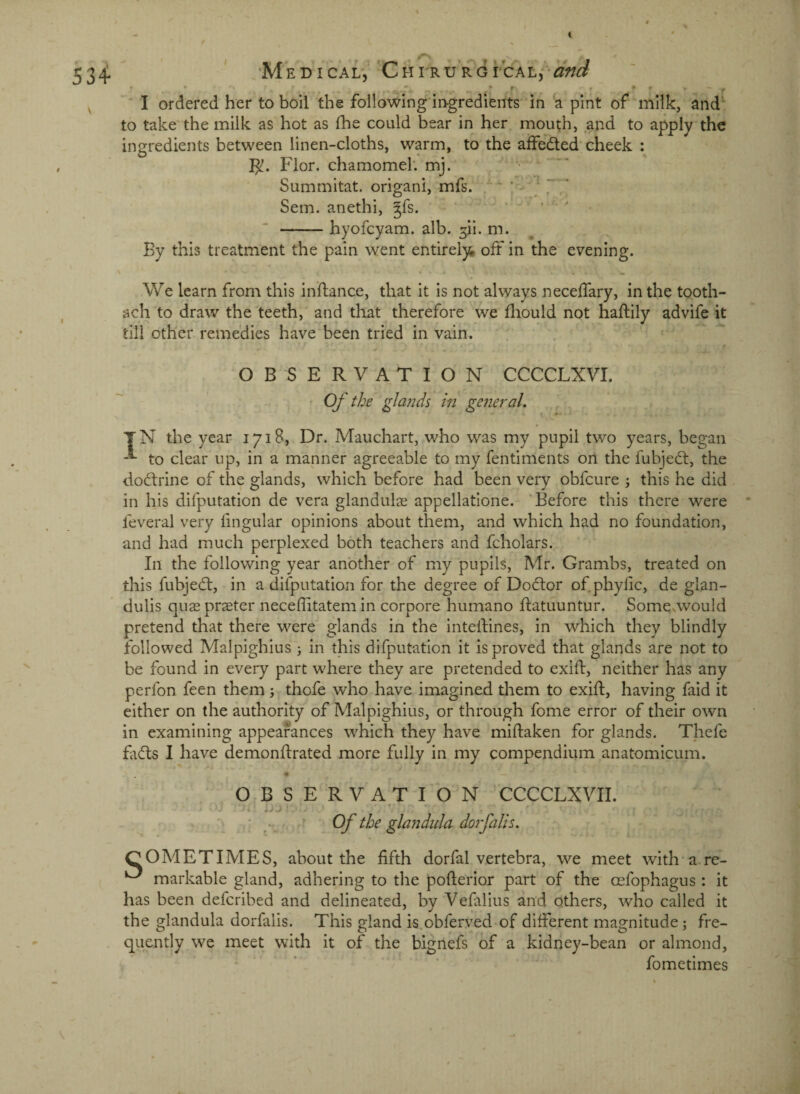 1 534 ' -'M EPICAL, 'CHI'RURGrCALj^-^W I ordered her to boil the foilowing'ingredients in a pint of milk, and^ to take the milk as hot as (he could bear in her mouth, and to apply the ingredients between linen-cloths, warm, to the afFedted cheek : Flor. chamomeh mj. Summitat. origani, mfs. '■ ' ' 7,' Sem. anethi, §fs. ' ' —-hyofcyam. alb. ^ii. m. By this treatment the pain went entirel)^ oft in the evening. We learn from this inflance, that it is not always necefTary, in the tooth- ach to draw the teeth, and that therefore we fliould not haftily advife it till other remedies have been tried in vain. r OBSERVATION CCCCLXVI. • Of the glands in general, TN the year 1718, Dr. Mauchart, who was my pupil two years, began to clear up, in a manner agreeable to my fentiments on the fubject, the dodtrine of the glands, which before had been very obfcure ; this he did in his difputation de vera glandulae appellatione. 'Before this there were * feveral very fingular opinions about them, and which had no foundation, and had much perplexed both teachers and fcholars. In the following year another of my pupils, Mr. Grambs, treated on this fubjedt, in a difputation for the degree of Doctor of.phylic, de glan- dulis qua3 pr^eter neceffitatem in corpore humano ftatuuntur. Some .would pretend that there were glands in the inteifines, in which they blindly followed Malpighius j in this difputation it is proved that glands are not to be found in every part where they are pretended to exifl, neither has any perfon feen them; thofe who have imagined them to exifl, having faid it either on the authority of Malpighius, or through fome error of their own in examining appearances which they have miflaken for glands. Thefe fadls I have demonflrated more fully in my compendium anatomicum. # — O.B SERVATION CCCCLXVII. • Of the glandida dorfalis. SOMETIMES, about the fifth dorfal vertebra, we meet with’are- markable gland, adhering to the poflerior part of the oefophagus: it has been defcribed and delineated, by Vefalius and others, who called it the glandula dorfalis. This gland is obferyed of different magnitude; fre¬ quently we meet with it of the bignefs of a kidney-bean or almond, fometimes
