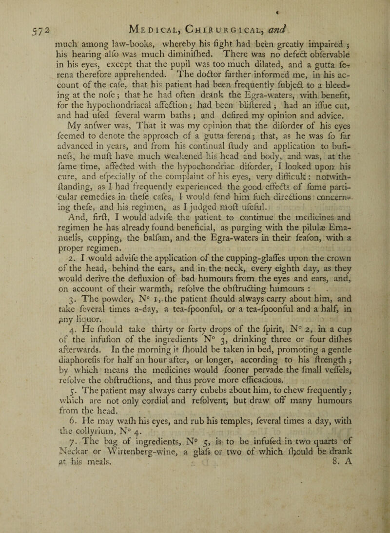 much among law-books, whereby his fight'had been greatly impaired ; his hearing alfo was much diminifhed. There was no defect obfervable in his eyes, except that the pupil was too much dilated, and a gutta fe^ rena therefore apprehended. The dod:or farther informed me, in his ac¬ count of the cal'e, that his patient had been frequently fubje6t to a bleed¬ ing at the nofe; that he had often drank the Egra-waters, with benelit, for the hypochondriacal affection ; had been bliffcered ; had an ilTue cut, and had ufed feveral warm baths; and delired my opinion and advice. My anfwer was, That it was my opinion that the diforder of his eyes feemed to denote the approach of a gutta ferena; that, as he was fo far advanced in years, and from his continual hudy and application to buh- nefs, he mull have much weak.cned his head and body, and was, at the fame time, affedled with the hypochondriac diforder, I looked upon his cure, and efpecially of the complaint of his eyes, very difficult : notAvith- handing, as I had frequently experienced the. good effects of fome parti- xular remedies in thefe cafes, I would fend him fuch diredlions concerii':- ing thefe, and his regimen, as I judged moft ufeful. And, firft, I would advife the patient to continue the medicines and regimen he has already found beneficial, as purging with the pilulaj Ema- nuelis, cupping, the balfam, and the Egra-waters in their feafon, with a proper regimen. ■ 2. I would advife the application of the cupping-glafies upon the crown of the head, behind the ears, and in the neck, every eighth day, as they w'ould derive the defluxion of bad humours from the eyes and ears, and, on account of their warmth, refolve the obftrudting humours : 3. The powdei*, N° i,.the patient ffiould always carry about him, and take feveral times a-day, a tea-fpoonful, or a tea-fpoonful and a half, in ;iny liquor. ^ 4. He ffiould take thirty or forty drops of the fpirit, N° 2, in a cup of the infufion of the ingredients N° 3, drinking three or four diffies afterwards. In the morning it fliould be taken in bed, promoting a gentle diaphorefis for half an hour after, or longer, according to his ilrength j by which means the medicines would fooner pervade the fmall velTels, refolve the obftrudlions, and thus prove more efficacious. 5. The patient may always carry cubebs about him, to cheAV frequently; which are not only cordial and refolvent, but draw ofiT many humours from the head. 6. He may waffi his eyes, and rub his temples, feveral times a day, with the collyrium, N° 4. 7. The bag of ingredients, N° 5, iS' to be infufed in two quarts of Neckar or Wittenberg-wine, a glafs or two of which fliould be drank at his meals. 8. A