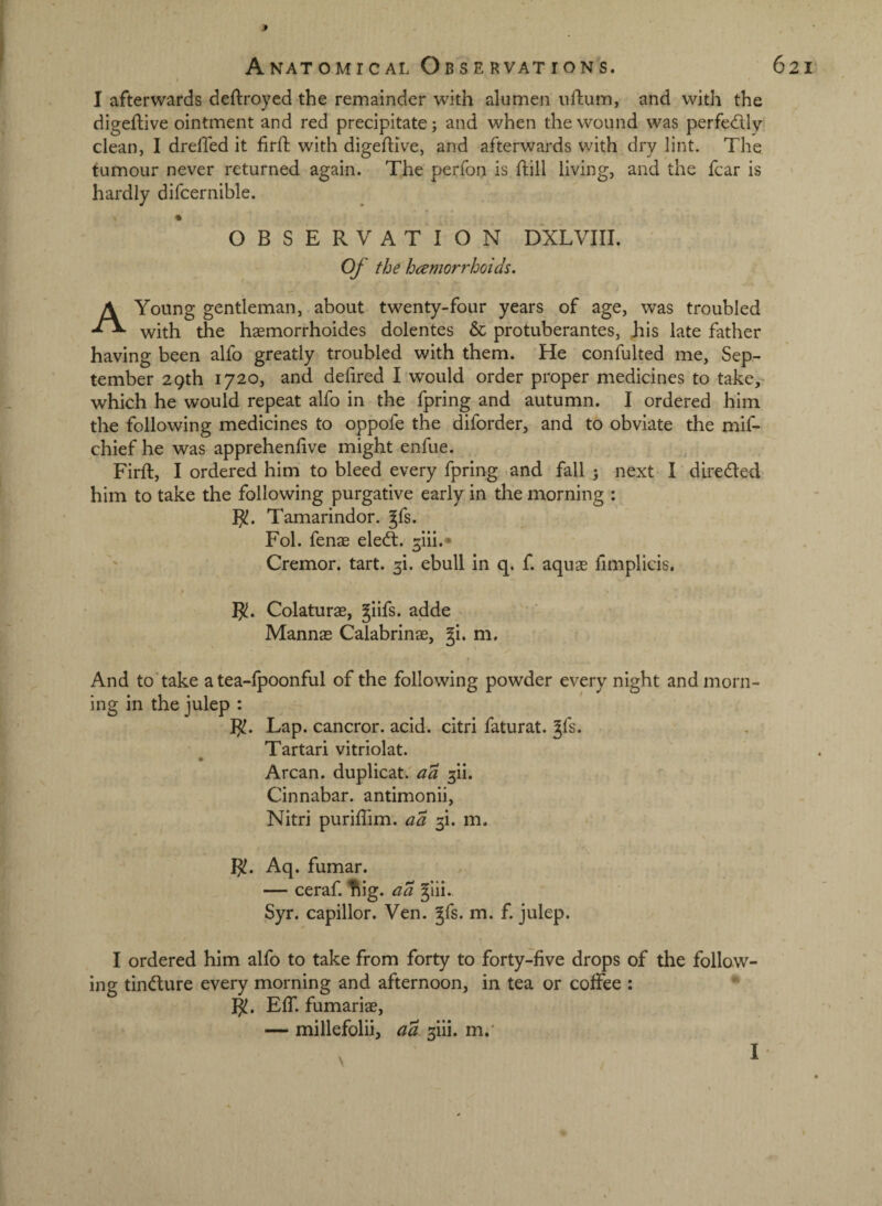 f Anatomical Observations. I afterwards deftroyed the remainder with alumen uftum, and with the digeftive ointment and red precipitate; and when the wound was perfedly clean, I drefTed it firffc with digedive, and afterwards with dry lint. The tumour never returned again. The perfon is ftill living, and the fear is hardly difcernible. « OBSERVATION DXLVIII. (y the hcemorrhoids. A Young gentleman, about twenty-four years of age, was troubled with the haemorrhoides dolentes & protuberantes, Jiis late father having been alfo greatly troubled with them. He confulted me, Sep¬ tember 29th 1720, and defired I would order proper medicines to take, which he would repeat alfo in the fpring and 'autumn. I ordered him the following medicines to oppofe the diforder, and to obviate the mif- chief he was apprehenhve might enfue. Firft, I ordered him to bleed every fpring and fall 3 next I diredled him to take the following purgative early in the morning : Tamarindor. gfs. Fol. fenas eledt. ^iii.* Cremor. tart. 3!. ebull in q. f. aquas fimplicis. B!. Colaturae, giifs. adde Mannas Calabrinae, gi. m. And to'take a tea-fpoonful of the following powder every night and morn¬ ing in the julep : B!. Lap. cancror. acid, citri faturat. gfs. • Tartari vitriolat. Arcan. duplicat.'^^ 3!!. Cinnabar, antimonii, Nitri puriffim. aa 3!. m. - Aq. fumar. — ceraf. ^ig. aa glii. Syr. capillor. Ven. gfs. m. f. julep. I ordered him alfo to take from forty to forty-five drops of the follow¬ ing tincture every morning and afternoon, in tea or colFee : B!. Eff. fumariae, — millefolii, ad- 3iii. m.' \ 62