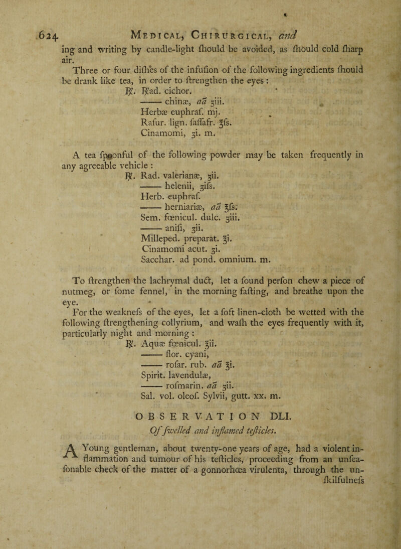 ing and writing by candle-light fliould be avoided, as fhbuld cold fharp air. Three or four diflies of the infufion of the following ingredients fhould be drank like tea, in order to ftrengthen the eyes: }^ad. cichor. -chinae, aa ^iii. HerbjE euphraf. mj. . Rafur. lign. faffafr. Jfs. Cinamomi, 5i. m. A tea fp^onful of the following powder may be taken frequently in any agreeable vehicle : J^. Rad. valerianse, ^ii. -helenii, ^ifs. Herb, euphraf. -herniariae, aa gfs: Sem. foenicul. dulc. ^iii. -anifi, 2[ii. Milleped. preparat. gi. / Cinamomi acut. ^i. Sacchar. ad pond, omnium, m. To ftrengthen the lachrymal dudt, let a found perfon chew a piece of nutmeg, or fome fennel, in the morning falling, and breathe upon the eye. For the weaknefs of the eyes, let a foft linen-cloth be wetted with the following ftrengthening collyrium, and wafh the eyes frequently with it, particularly night and morning : 1^. Aquae foenicul. ^ii. ' ; -flor. cyani, ^-rofar. rub. aa Ji. Spirit, lavendulae, -rofmarin. aa ^ii. Sal. vol. oleof. Sylvii, gutt. xx. m. OBSERVATION DLL Of [welled and inflamed tejiicles. A Young gentleman, about twenty-one years of age, had a violent in¬ flammation and tumour of his tefticles, proceeding from an unfea- fonable check of the matter of a gonnorhoea virulenta, through the un- fliilfulnefs t t