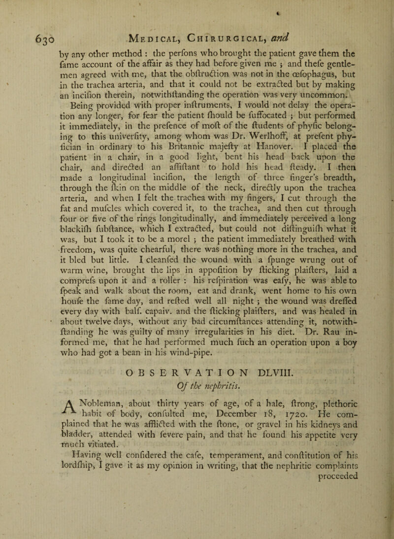 \ 630 Medical, Chirurgical, a»d by any other method : the perfons who brought the patient gave them the fame account of the affair as they had before given me j and thefe gentle¬ men agreed with me, that the obftrudion was not in the oefophagus, but in the trachea arteria, and that it could not be extradled but by making an incifion therein, notwitblfanding the operation was very uncommon. Being provided with proper inftruments, I would not delay the opera¬ tion any longer, for fear the patient fliould be fuffocated ; but performed it immediately, in the prefence of moft of the ftudents of phyfic belong¬ ing to this univerfity, among whom was Dr. Werlhoff, at prefent phy- ftcian in ordinary to his Britannic majeffy at Hanover. I placed the patient in a chair, in a good light, bent his head back upon the chair, and diredfed an afliftant to hold his head fteady. I then made a longitudinal incifion, the length of- three finger’s breadth, through the fkin on the middle of the neck, diredlly upon the trachea arteria, and when I felt the trachea with my fingers, I cut through the fat and mufcles which covered it, to the trachea, and then cut through four or five of the rings longitudinally, and immediately perceived a long blackifh fubffance, which I extracted, but could not diffinguifli what it was, but I took it to be a morel ; the patient immediately breathed with freedom, was quite chearful, there was nothing more in the trachea, and it bled but little. I cleanfed the wound with a fpunge wrung out of warm wine, brought the lips in appofition by flicking plaiflers, laid a comprefs upon it and a roller : his refpiration was eafy, he was able to fpeak and walk about the room, eat and drank, went home to his own houfe the fame day, and refled well all night ; the wound was dreffed every day with half, capaiv. and the flicking plaiflers, and was healed in about twelve days, without any bad circumflances attending it, notwith- flanding he was guilty of many irregularities in his diet. Dr. Rau in¬ formed me, that he had performed much fuch an operation upon a boy who had got a bean in his wind-pipe. OBSERVATION DLVIII. * Of the nephritis, A Nobleman, about thirty years of age, of a hale, flrong, plethoric ^ ^ habit of body, confulted me, December 18, 1720. He com¬ plained that he was afflidled with the flone, or gravel in his kidneys and bladder, attended with fevere pain, and that he found his appetite very much vitiated. Having well confidered the cafe, temperament, and conflitution of his lordfhip, I gave it as my opinion in writing, that the nephritic complaints proceeded