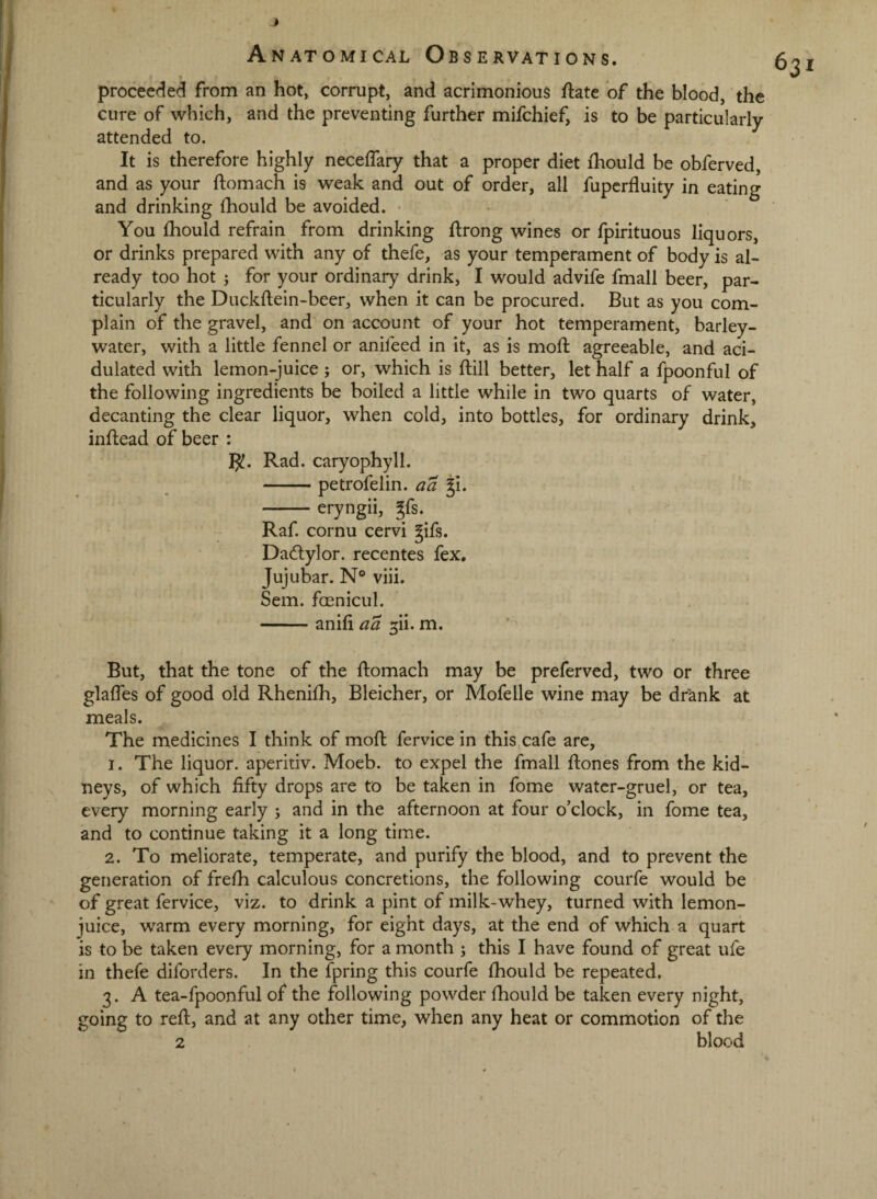 proceeded from an hot, corrupt, and acrimonious flate of the blood, the cure of which, and the preventing further mifchief, is to be particularly attended to. It is therefore highly neceffary that a proper diet ihould be obferved, and as your ftomach is weak and out of order, all fupcrfluity in eating and drinking fhould be avoided. You Ihould refrain from drinking ftrong wines or fpirituous liquors, or drinks prepared with any of thefe, as your temperament of body is al¬ ready too hot ; for your ordinary drink, I would advife fmall beer, par¬ ticularly the Duckftein-beer, when it can be procured. But as you com¬ plain of the gravel, and on account of your hot temperament, barley- water, with a little fennel or anifeed in it, as is mod; agreeable, and aci¬ dulated with lemon-juice ; or, which is dill better, let half a fpoonful of the following ingredients be boiled a little while in two quarts of water, decanting the clear liquor, when cold, into bottles, for ordinary drink, indead of beer : I^. Rad. caryophyll. -petrofelin. aa -eryngii, gfs. Raf cornu cervi gifs. Dadlylor. recentes fex, Jujubar. N° viii. Sem. foenicul. -anifi rxi• But, that the tone of the domach may be preferved, two or three glades of good old Rhenifh, Bleicher, or Mofelle wine may be drank at meals. The medicines I think of mod fervice in this cafe are, 1. The liquor, aperitiv. Moeb. to expel the fmall dones from the kid¬ neys, of which fifty drops are to be taken in fome watcr-gruel, or tea, every morning early ; and in the afternoon at four o’clock, in fome tea, and to continue taking it a long time. 2. To meliorate, temperate, and purify the blood, and to prevent the generation of fredi calculous concretions, the following courfe would be of great fervice, viz. to drink a pint of milk-whey, turned with lemon- juice, warm every morning, for eight days, at the end of which a quart is to be taken every morning, for a month ; this I have found of great ufe in thefe diforders. In the fpring this courfe fhould be repeated, 3. A tea-fpoonful of the following powder fhould be taken every night, going to red, and at any other time, when any heat or commotion of the 2 blood