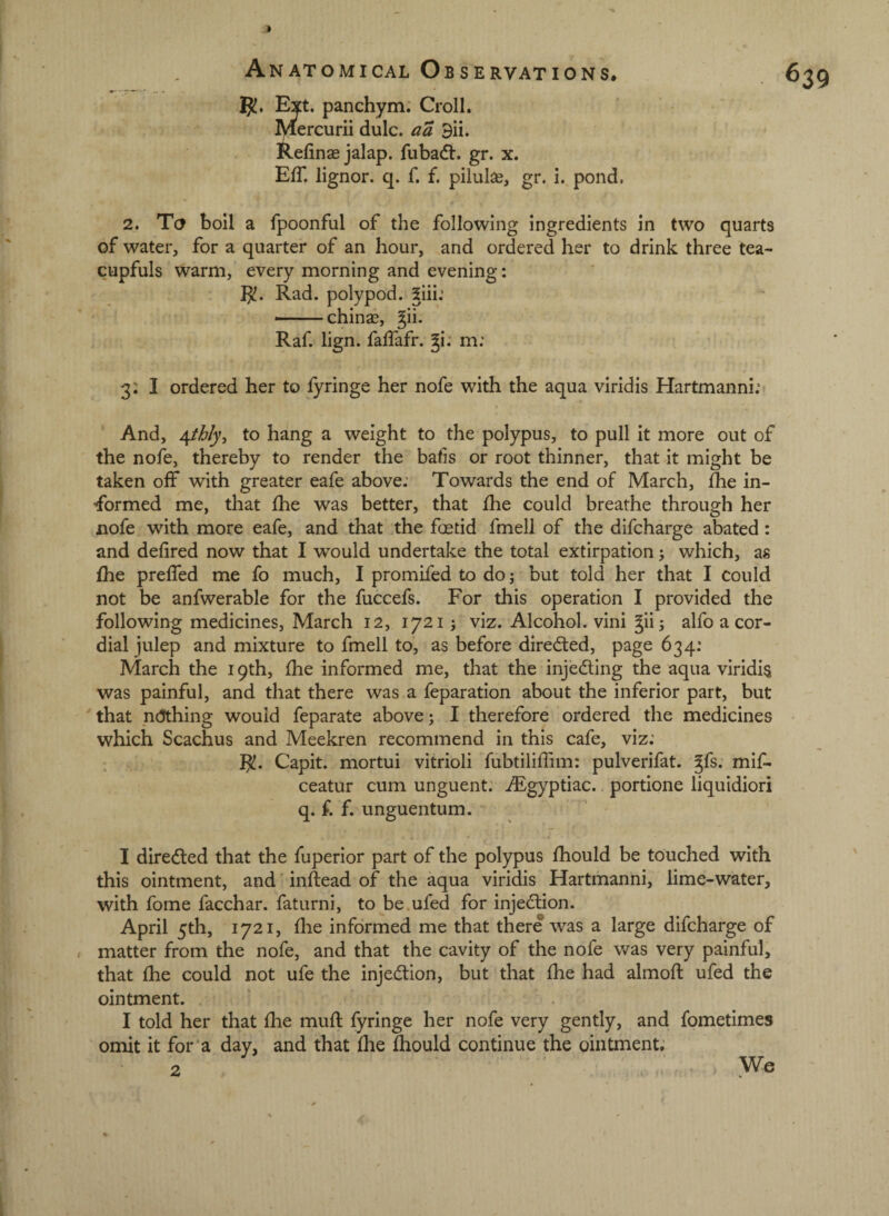 1 Anatomical Observations. 5^. Ext. panchym. Croll. Mercurii dulc. aa 9ii. Refinae jalap, fubadt. gr. x. Eff. lignor. q. f. f. pilulae, gr. i. pond, 639 2. To boil a fpoonful of the following ingredients in two quarts of water, for a quarter of an hour, and ordered her to drink three tea¬ cupfuls warm, every morning and evening: I^. Rad. polypod. 5iii: — chinas, ^ii. Raf. lign. falfafr. ^i: m; 3; I ordered her to fyringe her nofe with the aqua viridis Hartmanni; And, \thly^ to hang a weight to the polypus, to pull it more out of the nofe, thereby to render the bafis or root thinner, that it might be taken off with greater eafe above: Towards the end of March, fhe in- formed me, that fhe was better, that fhe could breathe through her nofe with more eafe, and that the foetid fmell of the difcharge abated: and defired now that I would undertake the total extirpation; which, as fhe preffed me fo much, I promifed to doj but told her that I could not be anfwerable for the fuccefs. For this operation I provided the following medicines, March 12, 17215 viz. Alcohol, vini giij alfo a cor¬ dial julep and mixture to fmell to, as before directed, page 634: March the 19th, fhe informed me, that the injedling the aqua viridis was painful, and that there was a feparation about the inferior part, but ' that n(5thing would feparate above; I therefore ordered the medicines which Scachus and Meekren recommend in this cafe, viz: I^. Capit. mortui vitrioli fubtiliffim: pulverifat. ^fs. mif- ceatur cum unguent: ./Fgyptiac. portione liquidiori q. f. f. unguentum. I diredled that the fuperior part of the polypus fhould be touched with this ointment, and infiead of the aqua viridis Hartmanni, lime-water, with fome facchar. faturni, to be.ufed for injedlion. April 5th, 1721, file informed me that there was a large difcharge of matter from the nofe, and that the cavity of the nofe was very painful, that fhe could not ufe the injedlion, but that fhe had almofl: ufed the ointment. I told her that fhe muft fyringe her nofe very gently, and fometimes omit it for’a day, and that fhe fhould continue the ointment: