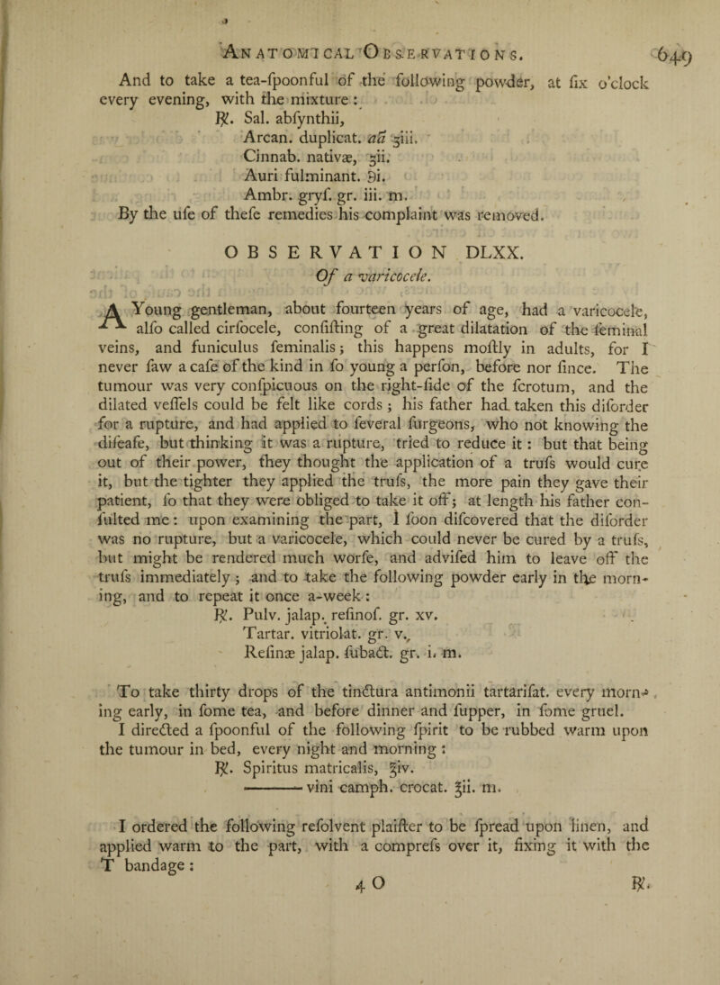 -M And to take a tea-fpoonful'of ,the follawing powder, at fix o’clock every evening, with the mixture : I^. Sal. abfynthii, 'Arcan. duplicat. -^iii. * Cinnab. nativas, ^ii; . ‘ Auri-fulminant. 9i. Ambr. gryf. gr. iii. m. ' By the ufe of thefe remedies his complaint was removed. ’ - Of a ^varicocele. 1 A .Young gentleman, about fourteen years of age, had a varicocele, alfo called cirfocele, confifting of a . great dilatation of the feminal veins, and funiculus feminalis; this happens moftly in adults, for I never faw a cafe of the kind in fo young a perfon, before nor fince. The tumour was very confpicuous on theu-ight-fide of the fcrotum, and the dilated velfels could be felt like cords ; his father had. taken this diforder for a rupture, and had applied to feveral furgeons, who ndt knowing the difeafe, but thinking it was a rupture, ’tried to reduce it: ' but that being out of their.power, tliey thought the application of a trufs would cur.e it, but the titter they applied the trufs, the more pain they gave their patient, fo that they were obliged-to take it off; at length* his father con- fulted me; upon examining the :part, 1 foon difcovered that the diforder was no rupture, but a varicocele, which-could never be cured by a trufs, but might be rendered much worfe, and advifed him to leave off the trufs immediately ; and to take the following powder early in the morn* ing, and to repeat it once a-week : Pulv. jalap, refinof. gr. xv. • ' . Tartar, vitriolat. gr. v., Refinse jalap, fubadf. gr. i. m. ' To take thirty drops of the tindlura antimonii tartarifat. evei-y morn^ ing early, in fome tea, and before dinner and fupper, in fome gruel. I dire(ffed a fpoonful of the following fpirit to be rubbed warm upon the tumour in bed, every night and morning ; 1^. Spiritus matricalis, |iv. —— vini camph.-crocat. jil. m. . • • • - ^ ^ r •I ordered the following refolvent plaifter to'be Ipread upon linen, and applied warm to the part, with a comprefs over it, fixing it with the T bandage: / (>¥)