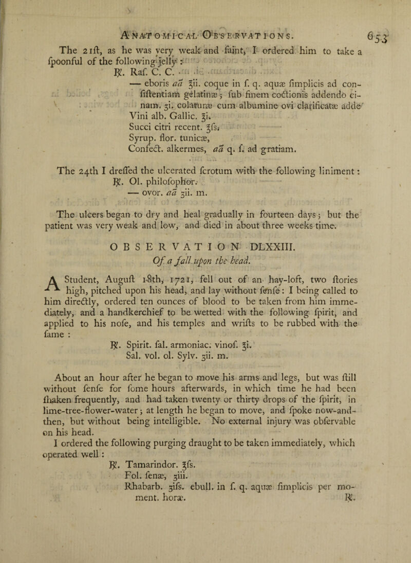 The 21 ft, as he was very weak and •ifaiht3‘ I ordered, him to take a ipoonful of the followingsJelly^ • - - • ] , Raf C. C. . - .a- - . — eboris aa §ii. coque in f. q. aquas fimplicis ad con- — ^ . fiftentiam gelatina3 j fub^finem codlioni's addendo ci- '' . - ^ ‘ nam. 5!. colamras cum albumine ovi clarificatas adde' Vini alb. Gallic, Sued citri recent, ^fs; - Syrup, flor. tunic^e, / Confed. alkermes, aa q. f. ad gratiam. • i .* 4 The 24th I dreffed the ulcerated ferotum with the following liniment: R!. 01. philofoph or.- * — ovor. aa ^ii. m. The ulcers began to dry and heal gradually in fourteen days 3 but the' patient was very weak and* low, and died in about three weeks time. OBSERVATION DLXXIII. Of. q falLupon the^ head. \ Student, Auguft i-8th, 1721,-fell out of an- hay-loft, two dories high, pitched upon his head, and lay without fenfe: I being called to him diredly, ordered ten ounces of blood to be taken from him imme¬ diately, and a handkerchief to be wetted with the following fpirit, and applied to his nofe, and his temples and wrids to be rubbed with- the* fame : ]^. Spirit, fal. armoniac: vinof. ^i.' Sal. vol. ol. Sylv. 3ii. m. About an hour after he began to move his arms and legs, but was dill without fenfe for fome hours afterwards, in which time he had been diaken frequently, and had taken twenty or thirty drops of the fpirit, in lime-tree-flower-water j at length he began to move, and fpoke now-and- then, but without being intelligible. No external injury was pbfervable on his head. I ordered the following purging draught to be taken immediately, which operated well: R!. Tamarindor. gfs. Fol. fens, ^iii. Rhabarb. ^ifs. ebull. in f, q. aqus dmplicis per mo¬ ment. hors. R.