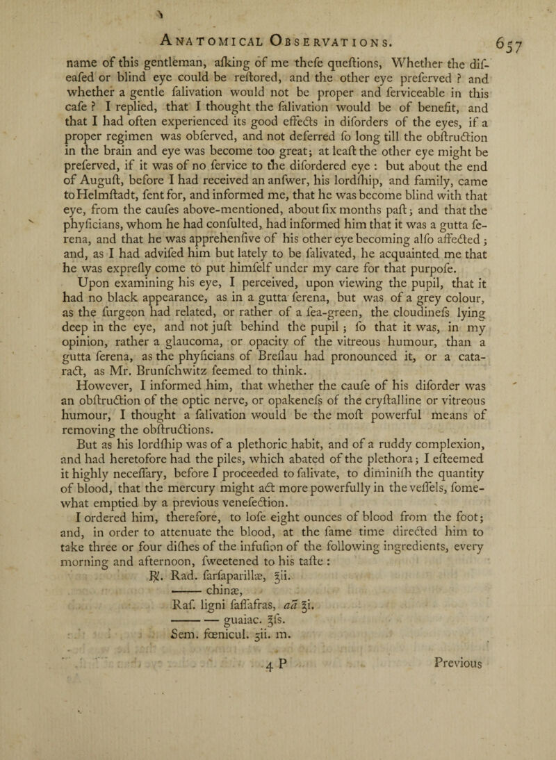 name of this gentleman, alking of me thefe queftions, Whether the dif- eafed or blind eye could be reftored, and the other eye preferved ? and whether a gentle falivation would not be proper and ferviceable in this cafe ? I replied, that I thought the falivation would be of benefit, and that I had often experienced its good effeds in diforders of the eyes, if a proper regimen was obferved, and not deferred fo long till the obftrudiion in the brain and eye was become too great; at leaftthe other eye might be preferved, if it was of no fervice to the difordered eye : but about the end of Auguft, before I had received an anfwer, his lordlhip, and family, came toHelmftadt, fentfor, and informed me, that he was become blind with that eye, from the caufes above-mentioned, about fix months pafi:; and that the phyficians, whom he had confulted, had informed him that it was a gutta fe- rena, and that he was apprebenfive of his other eye becoming alfo affeded; and, as I had advifed him but lately to be falivated, he acquainted me that he was exprefly come to put himfelf under my care for that purpofe. Upon examining his eye, I perceived, upon viewing the pupil, that it had no black appearance, as in a gutta ferena, but was of a grey colour, as the furgeon had related, or rather of a fea-green, the cloudinefs lying deep in the eye, and not juft behind the pupil; fo that it was, in my opinion, rather a glaucoma, or opacity of the vitreous humour, than a gutta ferena, as the phyficians of Breflau had pronounced it, or a cata- ra(fl:, as Mr. Brunfehwitz feemed to think. However, I informed him, that whether the caufe of his diforder was an obftrudtion of the optic nerve, or opakenefs of the cryftalline or vitreous humour, I thought a falivation would be the mofl: powerful means of removing the obfl:ru(fl;ions. But as his lordfhip was of a plethoric habit, and of a ruddy complexion, and had heretofore had the piles, which abated of the plethora; I efteemed it highly neceffary, before I proceeded to falivate, to diminifh the quantity of blood, that the mercury might a6t more powerfully in the velTels, fome- what emptied by a previous venefeclion. I ordered him, therefore, to lofe eight ounces of blood from the foot; and, in order to attenuate the blood, at the fame time directed him to take three or four difhes of the infufion of the following ingredients, every morning and afternoon, fweetened to his tafle : }^. Rad. farfapariil«, gii. -chin 26, Raf. ligni fafiafras, aa gi. -guaiac. ^fs. Sem. fcenicul. 5ii. m. 4P Previous