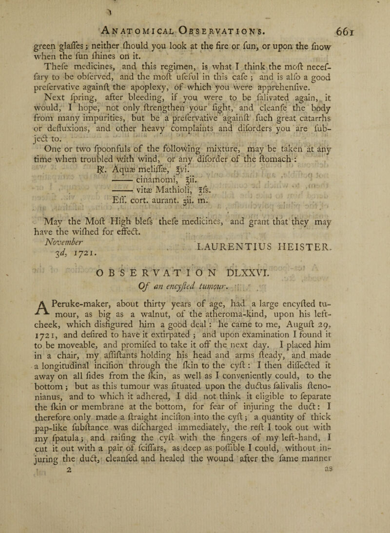 green glaffes; neither-{hould you look at the fire or fun, or upon the fnow when the fun fhines on it. Thefe medicines, and this regimen, is what I think the mofi: necef- fary to be obferved, and the mod; ufeful in this cafe j and is alfo a good prefervative againft the apoplexy, of which you were apprehenlive. Next fpring, after bleeding, if you were to be falivated again, it would, I hope, not only ftrengthen your' light, and cleanfe the body from many impurities, but be a prefervative againll fuch great catarrhs or defluxions, and other heavy complaints and diforders you are fub-* jeato. ■  One or two fpoonfuls of the follo\ving mixture, may be taken' at any time when troubled with wind, or any diforder of the llomach : Aquae melidfe, ^yi. -cinamomi, ^ii, -vitae Mathioli, 5fs. Eir. cort. aurant. 3ii. m. May the Mod: High blefs thefe medicines, and grant that they may have the wifhed for effed:. November Zd, 1721. Lx^URENTIUS HEISTER, OBSERVATION DLXXVL Of an encyjied tumour.  ■ A Peruke-maker, about thirty years of age, had a large encylled tu- mour, as big as a walnut, of the atheroma-kind, upon his left- cheek, which disfigured him a good deal : he came to me, Augufi 29, 1721, and defired to have it extirpated \ and upon examination I found it to be moveable, and promifed to take it off the next day. I placed him in a chair, my aflifiants holding his head and arms Heady, and made a longitudinal incifion through the Ikin to the cyfi : I then difiedled it away on all fides from the Ikin, as well as I conveniently could, to the bottom ; but as this tumour was fituated upon the du(51:us falivalis fieno- nianus, and to which it adhered, I did not think it eligible to feparate the Ikin or membrane at the bottom, for fear of injuring the dinfi:: I therefore only made a ftraight incifion into the cyfi;; a quantity of thick pap-like fubfiance was difcharged immediately, the refi: I took out with my fpatula; and raifing the cyfi; with the fingers of my left-hand, I cut it out with a pair of fcififars, as deep as polfible I could, without in¬ juring the dud, cleanfed and healed the wound after the fame manner 2 as