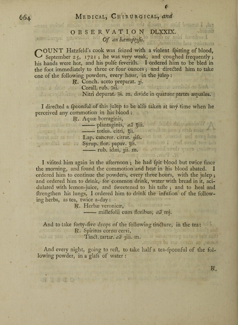 664 V t - » # • Medical, Ghirurgical, and : , ■ ... < . . ’ ‘ ■' . !, O B S E R. V A T I. O N DLXXIX.  Of an hamoptyfis, ' *' ' fc ' * I * Oil r i -i..- ■' P.IK ’'l COUNT Hatzfeld’s cook was feized with a violent fpitting of blood, September 25, 1721 ; he was very weak, and coughed frequently ; his hands were hot, and his pulfe feverilh. I ordered him to be bled in the foot immediately to three or four ounces j -and directed him to take one of the following powders, every hour, in the julep: J^. Conch, aceto preparat. ^i. : ' Corall. rub. 9ii. . ' Nitri depurat. 9i. m. divide in quatuor partes aequales. I diredled a fpoonful of this julep to He alfo taken at any-time when he perceived any commotion in his blood ; B!. Aquae borraginis, ^ _ .. . , - -plantaginis, ^iii. ' : • ... ' -totius. citri, gii. - ' — ^ . . ;> ■ Lap. cancror. citrat. ^ifs. ' ' • . Syrup.^flor. papav. ^fs.  . '' ■ -rub. idaei, 3ii. m. ^ j I vihted him again in the afternoon j he had fpit blood but twice fince the morning, and found the commotion and heat in his blood abated. I ordered him to continue the powders, every three hours, with the julep ; and ordered him to drink,- for common drink, water with bread in it, aci¬ dulated with lemon-juice, and fweetened to his tafte ; and to heal and ftrengthen his lungs, I ordered him to drink the infufon of the follow¬ ing herbs, as tea, twice a-day : R. Herbae veronica?, -millefolii cum floribus, aa, mj. And to take forty-five drops of the following tindure, in the tea: R. Spiritus cornu cervi, Tindt. tartar, aa ^ili. m. ■ - And every night, going to reft, to take half a tea-fpconful of the fol¬ lowing powder, in a glafs of water ;