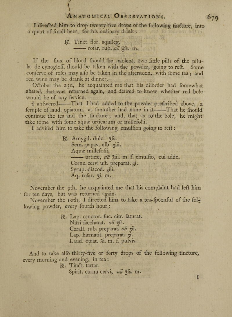 I directed him to drop twenty-five drops of the following tindure, into a quart of fmall beer, foa* his ordinary drink: Tinct. flor. aquilcg. ' -rofar. rub. ^aa §fs. m. If the flux of blood fhould be violent, two little pills of the pilu- Ia3 de cynoglofT. fhould be taken with die powder, going to refl:. Some conferve of rofes may alfo be taken in the afternoon, with fome tea j and red wine may be drank at dinner. October the 23d, he acquainted me that his diforder had fomewhat abated, but was returned again, and deflred to know whether red bole would be of any fervice. *I anfwered-That I had added to the powder prefcribed above, a fcruple of laud, opiatum, as the other had none in it-That he fhould continue the tea and the tindture ; and, that as to the bole, he might take fome with fome aquas urticarum or millefolii, I advifed him to take the following emulfion going to reft: , }^. Amygd. dulc. ^fs. Sem. papav. alb. giii. Aquas millefolii, -urticjE, aa ^iii. m. f. emulfio, cui adde. Cornu cervi ufl. preparat. 3!. Syrup, diacod. giii. Aq. rofar. gi. m. November the 9th, he acquainted me that his complaint had left him for ten days, but was returned again. November the loth, I directed him to take a tea-fpoonful of the fol« lowing powder, every fourth hour : J^^ Lap. cancror. fuc. citr. faturat. Niti'i faccharat. a a gfs. Corall. rub. preparat. aa 3ii. Lap. hasmatit. preparat. 3i. Laud, opiat. 3i. m. f. pulvis. i And to take alfo thirty-five or forty drops of the following tindture, every morning and evening, in tea: }^. Tindl. tartar. Spirit, cornu cervi, aa Jfs. m. 679