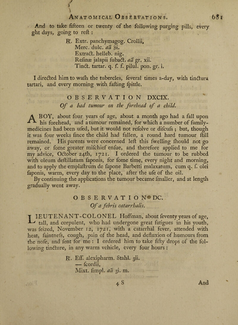 And to take fifteen or twenty of the following purging pills, every ght days, going to reft : 1^. Extr. panchymagog. Crollii, Merc. dulc. aa 9i. Extradl. helleb. nig. Reftnas jalapii fubad:. aa gr. xii. Tind. tartar, q. f f. pilul. pon. gr. i. I direded him to wafti the tubercles, feveral times a-day, with tindura tartari, and every morning with falling Ipittle. OBSERVATION DXCIX. Of a bad tumour on the forehead of a child. A BOY, about four years of age, about a month ago had a fall upon his forehead, and a tumour remained, for which a number of family- medicines had been ufed, but it would not refolve or difcufs 5 but, though it was four weeks fince the child had fallen, a round hard tumour ftill remained. His parents were concerned left this fwelling fhould not go away, or fome greater mifchief enfue, and therefore applied to me for my advice, Odober 24th, 1721. I ordered the tumour to be rubbed with oleum deftillatum faponis, for fome time, every night and morning, and to apply the emplaftrum de fapone Barbetti malaxatum, cum q. f. olei faponis, warm, every day to the place, after the ufe of the oil. By continuing the applications the tumour became fmaller, and at length gradually went away. O B S E R V A T I O N« DC. Of a febris catarrhalis. LIEUTENANT-COLONEL Hoffman, about feventy years of age, tall, and corpulent, who had undergone great fatigues in his youth, was feized, November 12, 1721, with a catarrhal fever, attended with heat, faintnefs, cough, pain of the head, and defluxion of humours from the nofe, and fent for me : I ordered him to take fifty drops of the fol¬ lowing tindure, in any warm vehicle, every four hours: Efl* alexipharm. Stahl. 5!!. — fcordii, Mixt. fimpl. ad 5!. m.