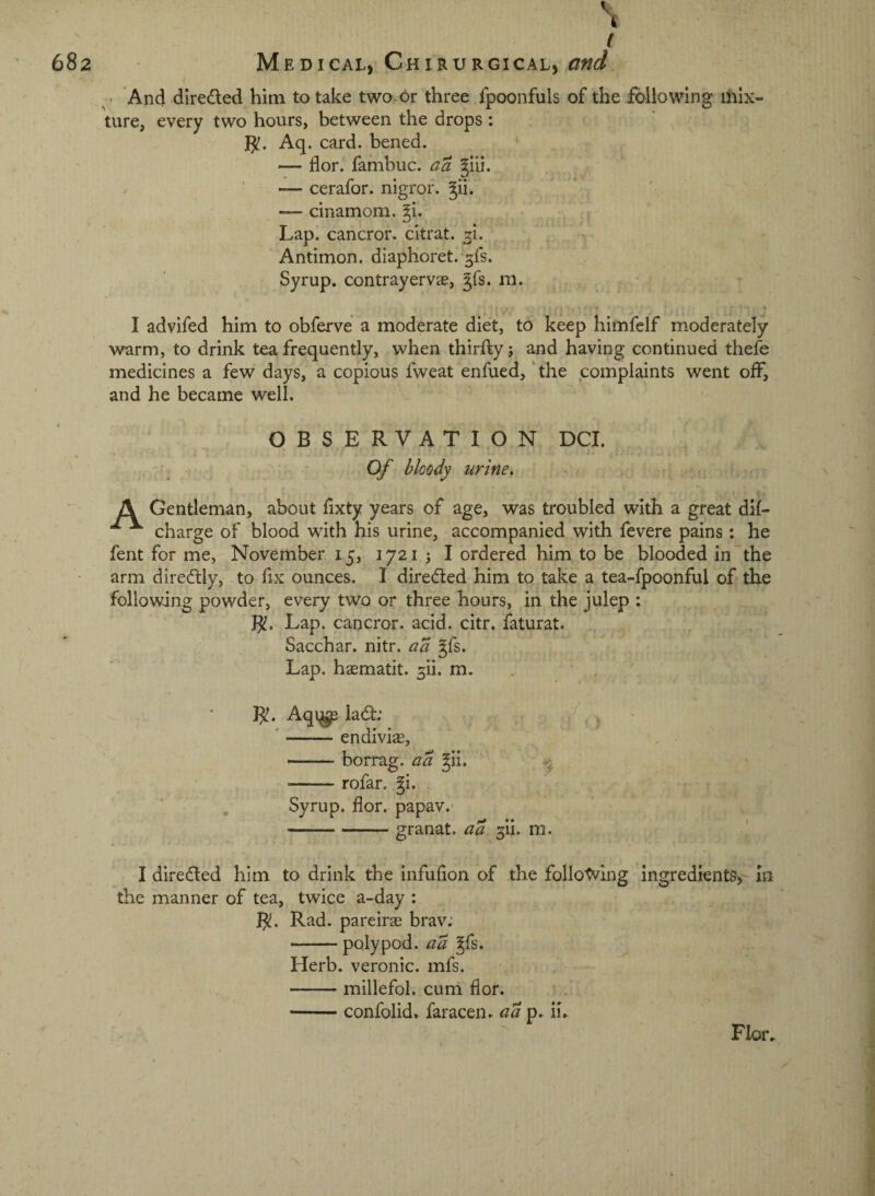( ^ ■ And direded him to take two or three fpoonfuls of the following mix¬ ture, every two hours, between the drops : Aq. card, bened. ^ — flor.' fambuc. a a giii. — cerafor. nigror. ^ii. — cinamom. ^i. Lap. cancror. citrat. ^i. Antimon. diaphoret. ^fs. Syrup, contrayervae, ^fs. m. I advifed him to obferve a moderate diet, to keep himfelf moderately warm, to drink tea frequently, when thirfty j and having continued thefe medicines a few days, a copious fweat enfued,' the complaints went off, and he became well. OBSERVATION DCI. ' ' Of bloody urine, , ^ A Gentleman, about fixty years of age, was troubled with a great dif- ^ charge of blood with his urine, accompanied with fevere pains: he fent for me, November, 15, 1721 j I ordered him to be blooded in the arm diredly, to fix ounces. I direded him to take a tea-fpoonful of the following powder, every two or three hours, in the julep : Lap. cancror. acid. citr. faturat. ^ Sacchar. nitr. ^7^ gfs. Lap. haematit. ^li. m. , B!. Aqi^ lad; , ■ j , , ^ ‘ —— endivias, --borrag. ud Jii. ■-rofar. fi. Syrup, flor. papav. -granat. aa ^ii. m. I direded him to drink the infufion of the following ingredients,'- in the manner of tea, twice a-day : B. Rad. pareiras brav; — poly pod. ad ^fs. Herb, veronic. mfs. -millefol. curil flor. -confolid. faracen. aai^. ii^ Flor.