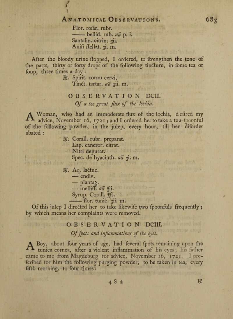 / Flor. rofar. rubr. -bellid. rub. aa p. i. Santalin. citrin.* AniH ftellat. m. After the bloody urine flopped, I ordered, to flrengthen the tone of the parts, thirty or forty drops of the following tin(^lur€, in fome tea or foup, three times a-day : Spirit, cornu cervi, Tincfl. tartar, aa 5ii. m. OBSERVATION DCII. Of a too great fux of the lochia. A Woman, who had an immoderate flux of the lochia, defired my advice, November i6, 17215 and I ordered her to take a tea-fpoonful of the following powder, in the julep, every hour, till her diforder abated : IJ!.' Corall. rubr. preparat. Lap. cancror. citrat. • Nitri depurat. f Spec, de hyacinth, aa 5!. m, B!. Aq. ladtuc. — endiv. — plantag. — mellifT. a a ^ii. Syrup. Corail. 5fs. -flor. tunic, ^ii. m. Of this julep I directed her to take likewife two fpoonfuls frequently 5 by which means her complaints were removed. OBSERVATION DCIII. Of fpots and inflammations of the eyes. A Boy, about four years of age, had feveral fpots remaining upon the tunica cornea, after a violent inflammation of his eyes j his father came to me from Magdeburg for advice, November 16, 1721. I pre- fcribed for him the following purging powder, to be taken in tea, every fifth morning, to four times: 4 S 2