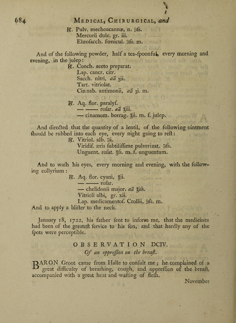 -. ■ \ Pulv. mechoacannae, n. 3fs. .i ■ ‘ Mercurii dulc. gr. iii. . . Elasofacch. foenicul. 3fs. m. And of the following powder, half a tea-fpoonfu^, every morning and evening, in the julep: ' ! - Conch, aceto preparat: • Lap. cancr. citr. * . Sacch. nitri, aa ^ii. Tart, vitriolat. Cinnab. antimonii, aa 5!. m. 1^. Aq. flor. paralyf. -rofar. a a §lli. — cinamom. borrag. ^ii. m. f. julep. And direded that the quantity of a lentil, of the following ointment iliould be rubbed into each eye, every night going to reft: }^. Vitriol, alb. Bi. Viridif. sris fubtiliffime pulverizat. Bfs. Unguent, rofat. ^fs. m. f. unguentum. • * And to wafti his eyes, every morning and evening, with the follow¬ ing collyrium : \ * Aq. flor. cyani, gii. . . -rofar. — chelidonii major, a a ^ifs* Vitrioli albi, gr. xii. Lap. medicamentof. Crollii, Bfs. m. And to apply a blifter to the neck. January 18, 1722, his father fent to inform me, that the medicines had been of the.greateft fervice to his fon, and that hardly any of the fpots were perceptible. OBSERVATION DCIV. Of an opprejjion on the breajt. OARON Groot came from Halle to confult me j he complained of a great difflculty of breathing, cough, and oppreflion of the breaft, accompanied with a great heat and wafting of flefli, November