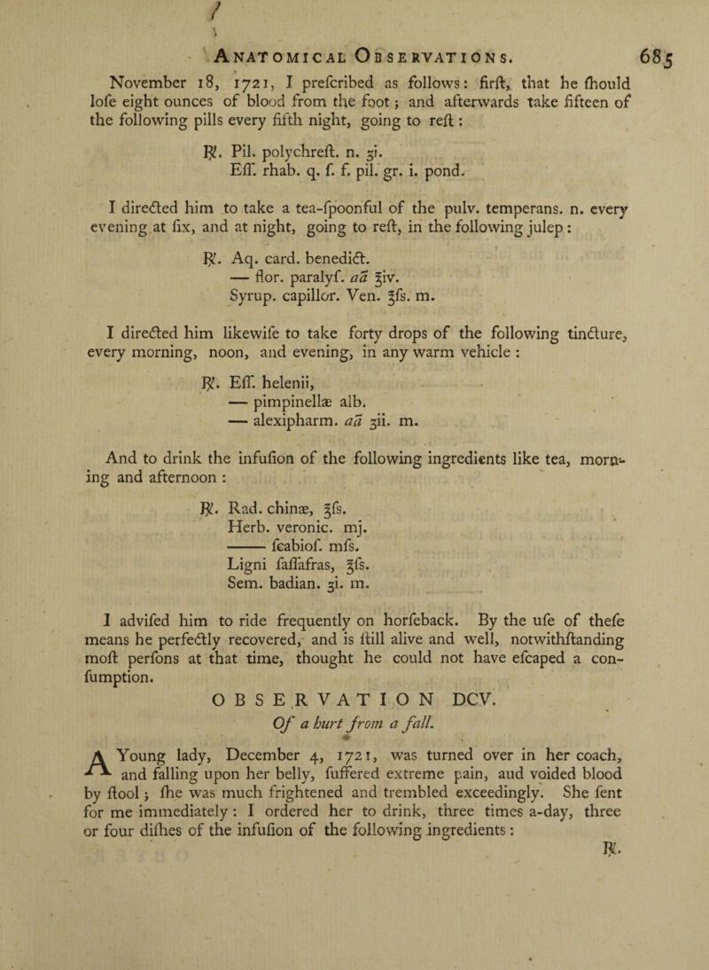 / •t November i8, 1721, I prefcribed as follows: firft, that he Ihoiild lofe eight ounces of blood from the foot; and afterwards take fifteen of the following pills every fifth night, going to refi;: p!. Pil. polychrefi:. n. ^i. Elf. rhab. q. f. f. pil. gr. i. pond. I direcfted him to take a tea-lpbonful of the pulv. temperans. n. every evening.at fix, and at night, going to reft, in the following julep : Aq. card. benedi(fl. — flor. paralyf. aa ^iv. Syrup, capillor. Ven. gfs. m. I diredled him likewife to take forty drops of the following tindlure, every morning, noon, and evening, in any warm vehicle : Elf. helenii, — pimpinellae alb. — alexipharm. aa m. And to drink the infufion of the following ingredients like tea, morn*- ing and afternoon : Rad. chinae, gfs. Herb, veronic. mj. -fcabiof. mfs. Ligni faftafras, gfs. . Sem. badian. 3!. m. I advifed him to ride frequently on horfeback. By the ufe of thefe means he perfedly recovered,' and is ftill alive and well, notwithftanding moft perfons at that time, thought he could not have efcaped a con- fumption. OBSERVATION DCV. * ^ Of a hurt from a fall, • A Young lady, December 4, 1721, was turned over in her coach, and falling upon her belly, fuffered extreme pain, aud voided blood by ftool j fhe was much frightened and trembled exceedingly. She fent for me immediately: I ordered her to drink, three times a-day, three or four difties of the infufion of the following ingredients: