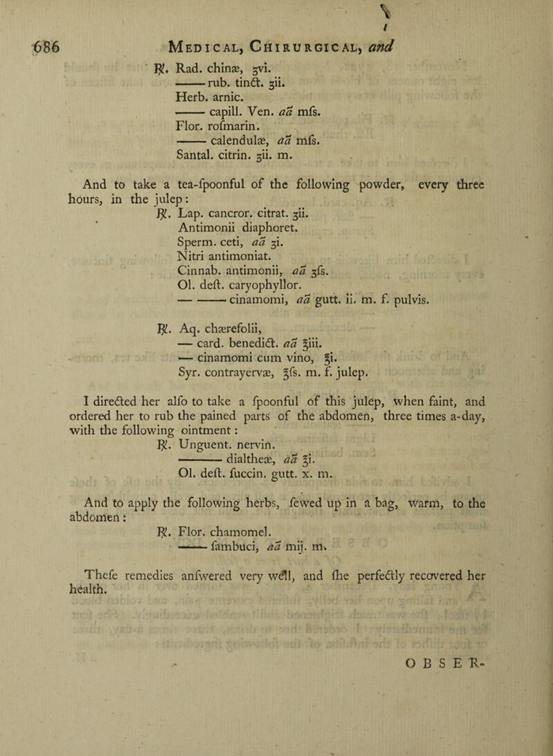 \ ' / ^86 Medical, Chirurgical, and ' ' !?• Rad. chinse, 5vi. -rub. tindt. Herb, arnic. -capill. Ven. aa mfs. Flor. rofmarin. -calendulas, aa mfs. Santal. citrin. 311. m. And to take a tea-fpoonful of the following powder, every three hours, in the julep; Lap. cancror. citrat. ^ii. Antimonii diaphoret. Sperm, ceti, aa 3!. Nitri antimoniat. • • • • Cinnab. antimonii, aa 3fs. 01. deft, caryophyllor. -cinamomi, aa gutt. ii. m. f. pulvis. }^. Aq. chaerefolii, — card, benedidt. aa Jiii. —cinamomi cum vino, gi. Syr. contrayervae, gfs. m. f. julep. I diredted her alfo to take a fpoonful of this julep, when faint, and ordered her to rub the pained parts of the abdomen, three times a-day, with the following ointment: Unguent, nervin. -^— dialtheas, aa gi. 01. deft, fuccin. gutt. x. m. And to apply the following herbs, fewed up in a bag, warm, to the abdomen: }^. Flor. chamomel. . — fambuci, aa mij. Thefe remedies anfwered very wdll, and (lie perfedtly recervered her health.