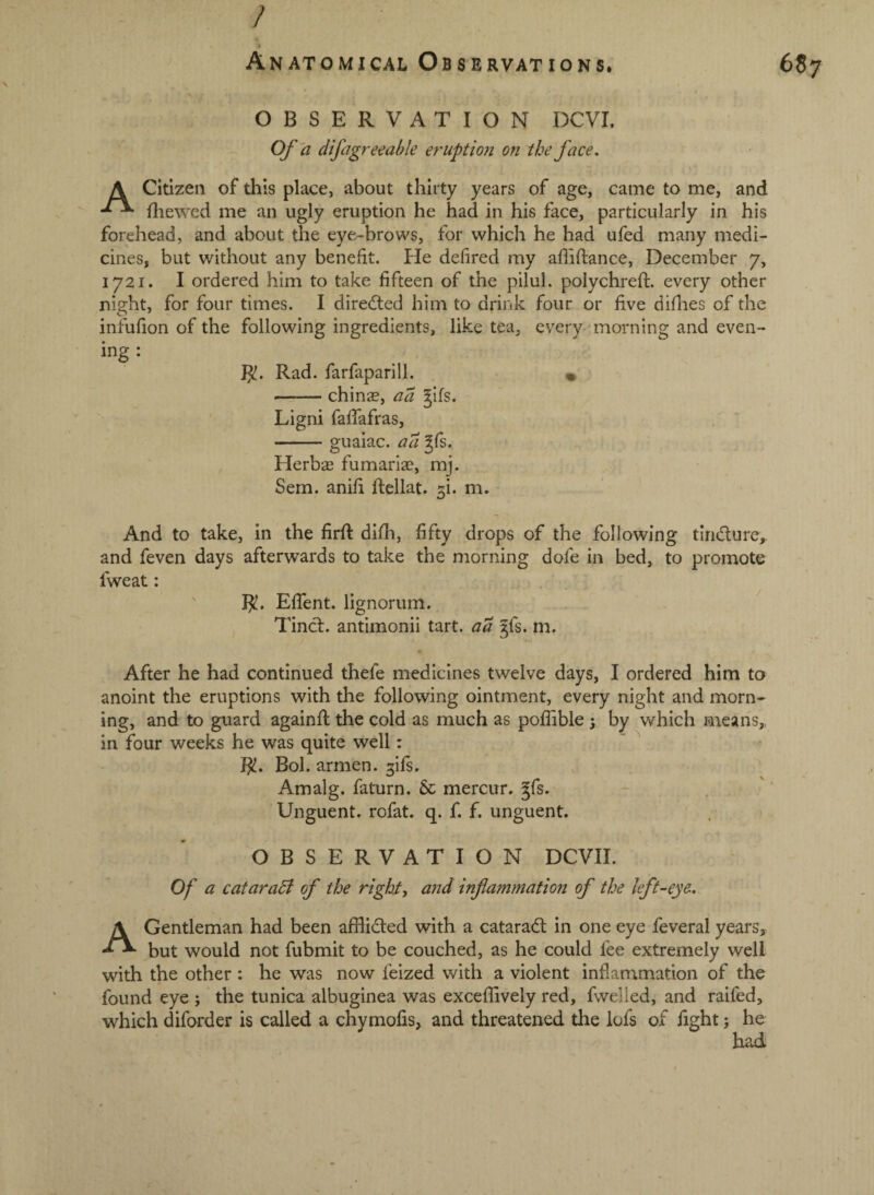 OBSERVATION DCVI. Of 'a difagreeable eruptioji on the face, A Citizen of this place, about thirty years of age, came to me, and fliewed me an ugly eruption he had in his face, particularly in his forehead, and about the eye-brows, for which he had ufed many medi¬ cines, but without any benefit. He defired my afiifiance, December 7, 1721. I ordered him to take fifteen of the pilul. polychreft. every other night, for four times. I directed him to drink four or five difiies of the infufion of the following ingredients, like tea, every-'morning and even¬ ing : Jjt. Rad. farfaparill. « -chinas, ad gifs. Ligni fafiafras, -guaiac. ad gfi. Herbas fumariae, mj. Sem. anifi ftellat. ^i. m. And to take, in the firfi: difh, fifty drops of the following tindurc,. and feven days afterwards to take the morning dofe in bed, to promote fweat: R!. EfTent. lignorum. Tinct. antimonii tart, aa gfs. m. After he had continued thefe medicines twelve days, I ordered him to anoint the eruptions with the following ointment, every night and morn¬ ing, and to guard againfi; the cold as much as pofiible 5 by which means,, in four weeks he was quite well: J^. Bol. armen. ^ifs. Amalg. faturn. & mercur. gfs. Unguent, rofat. q. f. f. unguent. OBSERVATION DCVII. Of a cataraSl of the right, and inflammation of the left-eye. A Gentleman had been afflicted with a catarad in one eye feveral years, but would not fubmit to be couched, as he could fee extremely well with the other : he was now feized with a violent inflammation of the found eye ; the tunica albuginea was exceffively red, fwelled, and raifed, which diforder is called a chymofis, and threatened the lofs of fight; he had