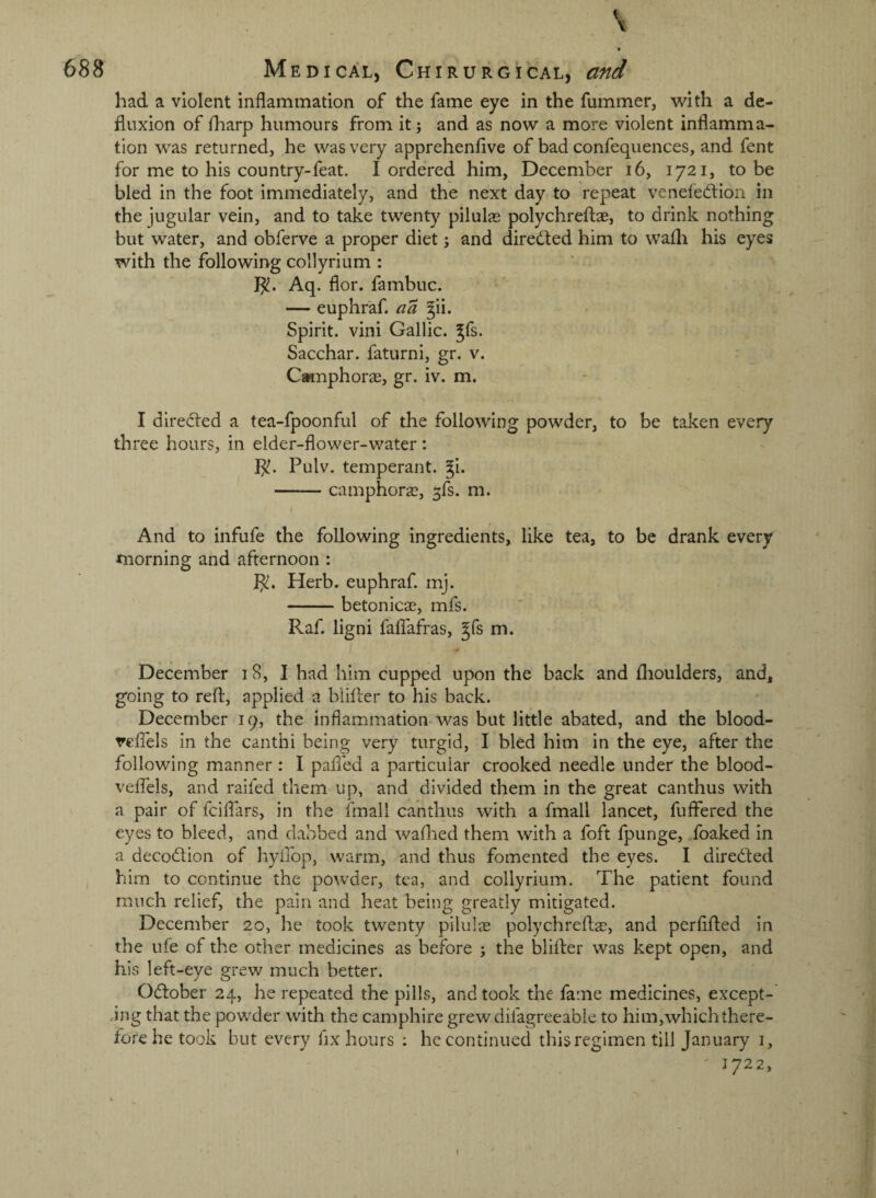 \ t had a violent inflammation of the fame eye in the fummer, with a de- fluxion of fliarp humours from it j and as now a more violent inflamma¬ tion was returned, he was very apprehenfive of bad confequences, and fent for me to his country-feat. I ordered him, December i6, 1721, to be bled in the foot immediately, and the next day to repeat veneledlion in the jugular vein, and to take twenty pilulas polychreftae, to drink nothing but water, and obferve a proper diet; and dired;ed him to wafli his eyes with the following collyrium : Aq. flor. fambuc. — euphr'af. aa 3ii. Spirit, vini Gallic, ^fs. Sacchar. faturni, gr. v. Camphorae, gr. iv. m. I directed a tea-fpoonful of the following powder, to be taken every three hours, in elder-flower-water : I^. Pulv. temperant. gi. -camphoras, 5fs. m. And to infufe the following ingredients, like tea, to be drank every morning and afternoon : ]^. Herb, euphraf. mj. -betonicas, mfs. Raf. ligni faflafras, gfs m. December 18, I had him cupped upon the back and flioulders, and, going to reft, applied a blifter to his back. December 19, the inflammation* was but little abated, and the blood- veflels in the canthi being very turgid, I bled him in the eye, after the following manner : I pafled a particular crooked needle under the blood- veflels, and raifed them up, and divided them in the great canthus with a pair of fciflars, in the fmall canthus with a fmall lancet, fuffered the eyes to bleed, and dabbed and waftied them with a foft fpunge, foaked in a decodion of hyilop, warm, and thus fomented the eyes. I direded him to continue the powder, tea, and collyrium. The patient found much relief, the pain and heat being greatly mitigated. December 20, he took twenty pilulae polychreftae, and perfifted in the life of the other medicines as before ; the blifter was kept open, and his left-eye grew much better. Odober 24, he repeated the pills, and took the fame medicines, except- .-ing that the powder with the camphire grewdifagreeable to him,whichthere¬ fore he took but every fix hours ; he continued this regimen till January i, ' 1722,