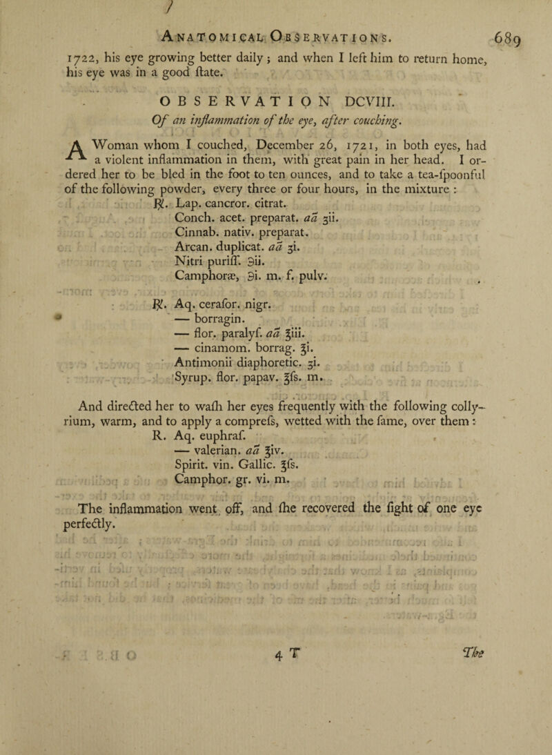 / 1722, his eye growing better daily j and when I left him to return home, his eye was in a good ftate. ' Of an inflammation of the eye^ after couching. A Woman whom I couched, December 26, 1721, in both eyes, had a violent inflammation in them, witli great pain in her head. I or¬ dered her to be bled in the foot to ten ounces, and to take a tea-fpoonful of the following powder, every three or four hours, in the mixture : : . ’ ' ^ ' l^.f Lap. cancror. citrat. : , ( Conch, acet. preparat. aa 3ii. . , . - _ • ' Cinnab. nativ. preparat. ^ , . . Arcan. duplicat. 3i. . - , . - . Nitri purilT. 3ii. Camphorse, 3i. m. f. pulv: “»7/ I^. Aq. cerafor. nigr. ‘ — borragin. ' * ■ ' ' — flor. paralyf. aa giii. — cinamom. borrag. gi. ■ Antimonii diaphoretic. 5i. ' - r,v7 'J 'Syrup, flor. papav. gfs. ,m. . ■ , And directed her to wafli her eyes frequently with the following colly- rium, warm, and to apply a comprefs, wetted with the fame, over them : R. Aq. euphraf. • ' , — valerian, aa Siv. , . Spirit, vin. Gallic, ^fs. r::, - Camphor, gr. vi. m. • ^ ' . . . 1 . ' -T,- *. ■ - * ■ . » • . The inflammation wenk off, and fhe recovered the fight of one eye perfe(5lly. i \ ' ' A 7,,.-.^ • ‘ ’■■r; -- ‘ ■ ; . ■ . ; ‘,7: •• 7 ' • , ■. j;.,^ - > . ( . rj > I ■' 4 T