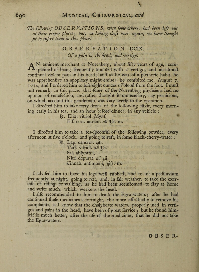 Medical, Chirurgical, and 690 T’he following OBSER VATIO N Sj with fome others, had been left out at their proper places; but, on looking theft over again, we have thought fit to infert them in this place, OBSERVATION DCIX. Gf a pain in the head, 'and vertigo: A N eminent merchant at Nurenberg, about fifty years of age, com- plained of being frequently troubled with a vertigo, and an almofi: continual violent pain in his head }• and as he was of a. plethoric habit, he was apprehenfive an apoplexy might enfue: he confulted me, Augufi: 7, 1714, and I ordered him to lofe eight ounces of blood from the foot. I muft jufi: remark, in this place, that fome of the Nurenberg-phyficians had no opinion of venefedion, and rather thought It unneceflary, nay pernicious, on which account this gentleman was very averfe to the operation. I diredled him to take forty drops of the following elixir, every morn¬ ing early in his tea, and an hour before dinner, in any vehicle : Elix. vitriol. Myhf. ^ Elf. cort. aurant. aa Jfs. m. I diredted him to take a tea-fpoonful of the following powder, every afternoon at five o’clock, and going to reft, in fome black-cherry-water : Lap. cancror. citr. Tart, vitriol, aa gfs. Sal. abfynthii, Nitri depurat. aa gii. Cinnab. antinionii, 3ifs. rn. I advifed him to have his legs well rubbed, and to ufe a pediluvium frequently at night, going to reft, and, in fair weather, to take the exer- cife of riding or walking, as he had been accuftomed to ftay at home and write much, which weakens the head. , I alfo recommended to him to drink the Egra-waters \ after he had continued thefe medicines a fortnight, the more effedtually to remove his complaints, as I know that the chalybeate waters, properly ufed in verti- gos and pains in the head, have been of great fervice 3 but he found him- felf fo much better, after the ufe of the medicines, that he did not take the Egra-waters.