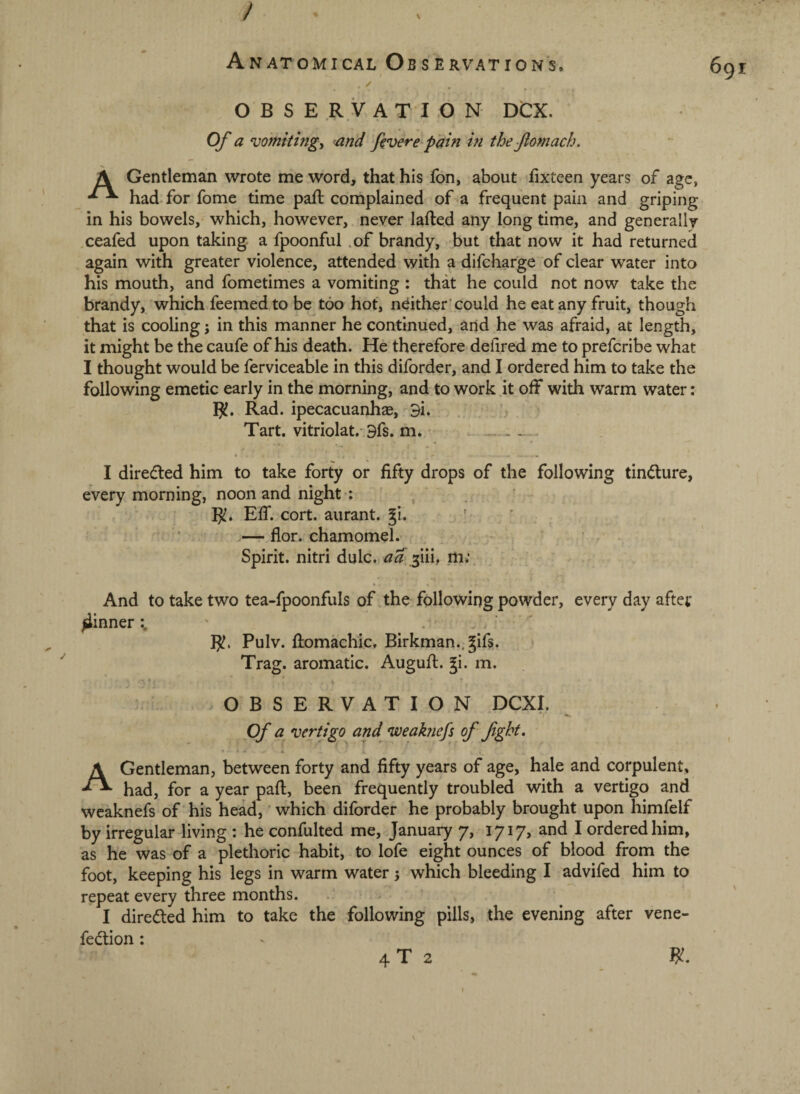 / Anatomical Observations. . ✓ OBSERVATION DCX. Of a vomitings and fivere pain in the Jlomach. A Gentleman wrote me word, that his fon, about fixteen years of age, had. for fome time paft complained of a frequent pain and griping in his bowels, which, however, never lafted any long time, and generally .ceafed upon taking a fpoonful .of brandy, but that now it had returned again with greater violence, attended with a difcharge of clear water into his mouth, and fometimes a vomiting : that he could not now take the brandy, which feemed to be too hot, ndther’could he eat any fruit, though that is cooling; in this manner he continued, and he was afraid, at length, it might be the caufe of his death. He therefore defired me to prefcribe what I thought would be ferviceable in this diforder, and I ordered him to take the following emetic early in the morning, and to work ,it off with warm water: Rad. ipecacuanhse, 9i. . , Tart, vitriolat.-9fs. m. • . - I dire(fl:ed him to take forty or fifty drops of the following tindure, every morning, noon and night ; ^ Eff. cort. aurant. gi. ' — flor. chamomel. ■ Spirit, nitri dole, aa jiii, m; And to take two tea-fpoonfuls of the following powder, every day afte;* pinner' Pulv. fliomachic. Birkman., gifs. Trag. aromatic. Augufi;. gi. m. OBSERVATION DCXI. ■* Of a vertigo^ and weaknefs of fght, A Gentleman, between forty and fifty years of age, hale and corpulent, had, for a year paft, been frequently troubled with a vertigo and wcaknefs of his head,' which diforder he probably brought upon himfelf by irregular living : he confulted me, January 7, 1717, and I ordered him, as he was of a plethoric habit, to lofe eight ounces of blood from the foot, keeping his legs in warm water 5 which bleeding I advifed him to repeat every three months. I directed him to take the following pills, the evening after vene- fedion: