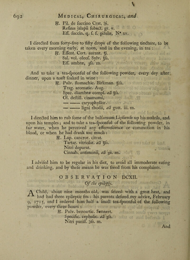 \ Pil. de fuccino Crat. 9i. Refinas jalapii fubadt. gr. v. EfT. fuccin. q. f. f. pilulae, N* xv. I direded from forty-five to fifty drops of the following tindure, to be taken every morning early, at noon, and in the evening, in tea : EfiTent. Cort. aurant. ^i.. . ^ Sal. vol. oleof. Sylv. Jfs. - : ' Elf. ambrse, 3fs. m.' -- - . r/' - . . And to take a tea-fpoonfal of the following powder, every day after dinner, upon a toaft foaked in wine : ^ R!. Pulv. domachic. Birkman. gifs. Trag. aromatic. Aug. - . j Spec, diambrae compl. gfs.! • ‘ j . , ’ 01. deflill. cinamomi, ^ '  .'I -caryophyllor.’’' Ur/ .j -ligni rhodii, aa gutt. iii. m. I direded him to rub fome of the balfamum Lipfienfe up his nofirils, and upon his temples; and to take a. tea-fpoonfuh of the following powder, in fair water, when he perceived any- effervefcence or commotion in his blood, or when he had drank too much: .. Lap. cancror. citrat. Tartar, vitriolat. aa gfs. ' ■ Nitri depurat. : r v Cinnab. antimonii, aa ^ii.^ m. ' I advifed him to be regular in his diet, to avoid all immoderate eating and drinking, and by thefe means he was freed from his complaints. OBSERVATION DCXII. . r, ■ •. . .. Of the epilepfy. \ \ Child, about nine months old, was feized with a great heat, and ^ had had three epileptic fits : his parents defired.my advice, February 9, 1715, and I ordered him half a fmall tea-fpoonful of the following powder, every three hours : • . : Bf. Pulv. bezoartic. Sennert. . ! _ Specific.'cephalic, aa , ■ ■  ' Nitri purilfi 3fs. m. And