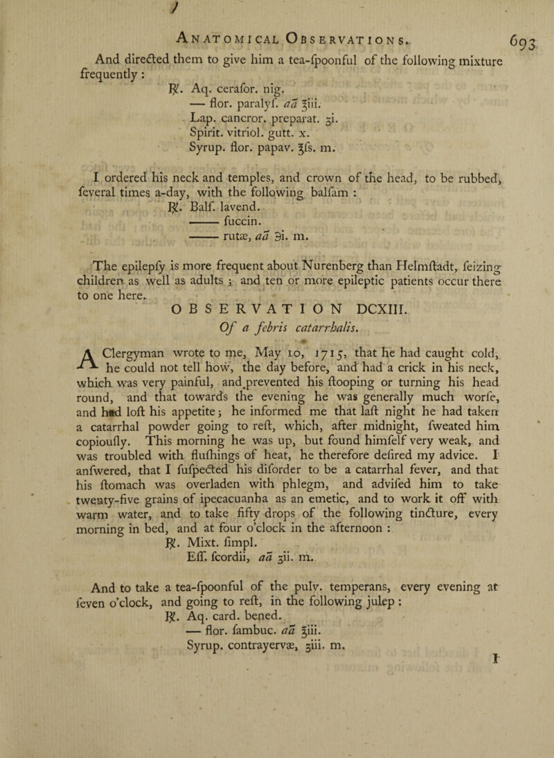 And direded them to give him a tea-fpoonful of the following mixture frequently: Aq. cerafor. nig. — flor. paralyf. aa ^iii. Lap. cancror. preparat. ^i. Spirit, vitriol, gutt. x. Syrup, flor. papav. ^fs. m. I ordered his neck and temples, and crown of the head, to be rubbed, feveral times a-day, with the following balfam : I^. Balf. la vend. ’ —— fuccin. -rutae, aa 9i. m. ^The epilepfy is more frequent about Nurenberg than Helmfliadt, feizing children as well as adults and .ten or more epileptic patients occur there to one here., OBSERVATION DCXIII. Of a febris catarrhalis. A Clergyman wrote to me, May lo, 1715, that he had caught cold, he could not tell how, the day before, and had a crick in his neck, which was very painful, and^prevented his fliooping or turning his head round, and that towards the evening he was generally much worfe, and h«d lofl: his appetite; he informed me that lafl: night he had taken a catarrhal powder going to reft, which, after midnight, fweated him copioufly. This morning he was up, but found himfelf very weak, and was troubled with flulhings of heat, he therefore defired my advice. I anfwered, that I fufpedted his diforder to be a catarrhal fever, and that his ftomach was overladen with phlegm, and advifed him to take twenty-five grains of ipecacuanha as an emetic, and to work it off with warm water, and to take fifty drops of the following tindure, every morning in bed, and at four o’clock in the afternoon : B!. Mixt. fimpl. Eff. fcordii, a a gii. m. And to take a tea-fpoonful of the pulv. temperans, every evening at feven o’clock, and going to reft, in the following julep : B. Aq. card, bened. — flor. fambuc. aa ^iii.