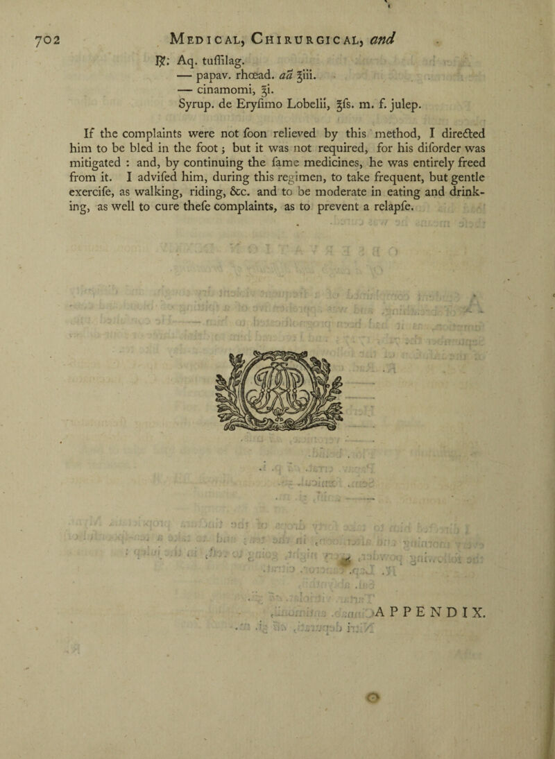 702 Medical, ChiRURGiCALj and 15?; Aq. tuflilag. — papav. rhoead. aa ^iii. . f — cinamomi', §i. Syrup, de Eryfimo Lobelii, gfs. m. f. julep. If the complaints were not foon relieved by this' method, I direfled him to be bled in the foot; but it was not required, for his diforder was mitigated : and, by continuing the fame medicines, he was entirely freed from it. I advifed him, during this regimen, to take frequent, but gentle exercife, as walking, riding, &c. and to be moderate in eating and drink¬ ing, as well to cure thefe complaints, as to prevent a relapfe. I X