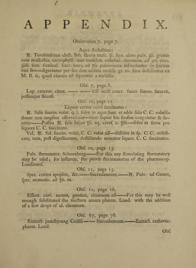 A P P <9 Obfervation 7, page 7. Aqua Anhaltina: Terebinthln® eledt. Ibfs. thuris mafc. §i. lign. aloes pulv. |il. grano- rum maftichisj caryopbyll. nuc mofchat. cubebai*. cimmom. aa 3vi. croc. 5iifs. fern, foenicul. bacc. iauri, aa gfs. pulverizata infundantur in fpiritus vini Ibv—digerantur per fex dies additis mofch. gr. xv. hinc deftillentur ex M. B. 6c, quod clarum eft feparetur a turbido. Obf. 7, page 8. Lap. cancror. citrat.-=-fcil. ocuii cancr. fucco limon. faturati, pofteaque ficcati. ‘ ' • Obf. 10, page II. Liquor cornu cervi fuccinatus : B?. Salis fuccin. volat. q. 1. folve in aqua font, et adde falis C. C. volatilis donee non amplius eftervefcant—tunc liquor hie fenlim *coaguietur 6c fc- cetur-Poflea }^. falis hujus gfs. aq. ceraf. n. gifs.—folve ct ferva pro liquore C. C. fuccinato. Vel, ]^. Sal. fuccin. volat, C. C. volat —diifolve in fp. C. C. rectifi- cato, turn, poft digeflionem, deftillando evocatur liquor. C. C. fuccinatus. Obf 10, page 13. Pulv. fternutator. Schneeberg-For this any Simulating Sernutatory may be ufed; for inSance, the pulvis Sernutatorius of the pharmacop; Londinenf.  Obf II, page 15. Spec, contra apoplex, 6cc.-Succedaneum.-J^. Pulv. ad Guttet, fpec. aromatic, aa gfs. m. Obf. II, page 16. Effent. cort. aurant, gentian, cinamom aa-For this may be well enough fubftituted the tindtura amara pharm. Lond. with the addition of a few drops of ol. cinamom. Obf 67, page 78. Extract: panchymag. Crollii-Succedaneum,-Extrad. cathartic. pharm. Lond. Obf.