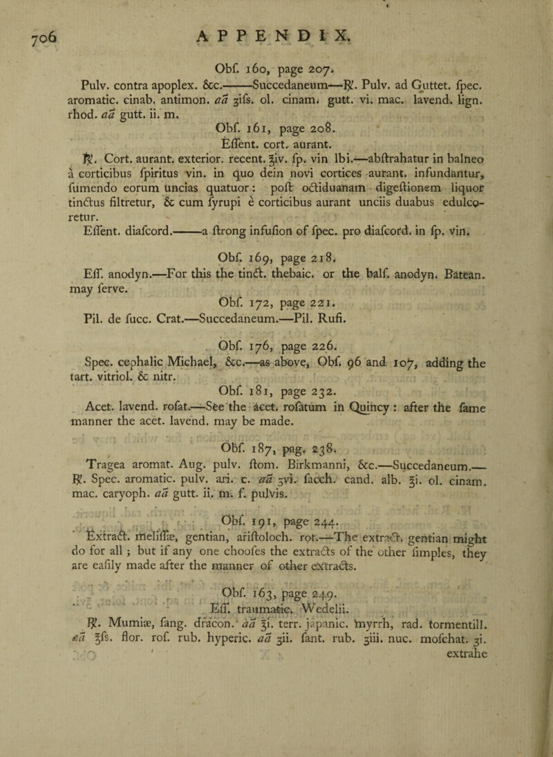 i 706 A P P E N D I X. Obf. 160, page 207* Pulv. contra apoplex. &c.-Succedaneum-—Pulv. ad Gutter, fpec. aromatic, cinab. antimon. aa ^ifs. ol. cinam< giitt. yi. mac, lavend. lign. rhod. aa gutt. ii. m. Obf. 161, page 208. Eflent. cort, aurant. 1^. Cort. aurant. exterior, recent, ^iv. fp. vin Ibi.—abftrahatur in balneo a corticibus fpiritus vin. in quo dein novi cortices aurant. infundantur, fumendo eorum uncias quatuor; poft odiduanam • digeftionem liquor tindus filtretur, & cum fyrupi e corticibus aurant unciis duabus edulcg- retur. EiTent. diafcord.-a flrong infudon of fpec. pro diafeord. in fp. vin. Obf. 169, page 218. Eff. anodyn.—^For this the tind. thebaic, or the half, anodyn. Batean. may ferve. Obf 172, page 221. Pil. de fucc. Crat.—Succedaneum.—Pil. Rufi. r . Obf 176, ^page 226. Spec, cephalic Michael, &c.—^as above> Obf 96 and 10^7, adding the tart, vitriol. & nitr. ' Obf 181, page 232. Acet. lavend. rofat.—^See the acet. rolatum in Qinncy : after the lame manner the acet. lavend. may be made. Obf 187, pag, 238. Tragea aromat. Aug. pulv. dom. Birkmanni, &c.—Succedaneum._ R. Spec, aromatic, pulv. ari. c. aa fadch. cand. alb. gi. ol. cinam. mac. caryoph. aa gutt. ii.' m. f. pulvis. \ r • : Obf 191, page 244. textrad. rtlelidae, gentian, afidoloch. rot.—The extrad. gentian might do for all; but if any one choofes the extrads of the other fimples, they are eaf ly made after the manner of other extrads. ' Obf. 163, page 249. ' ' . , . - _ traiima?l3iGv..jWedelii. Mumiae, fang, dra'coh.*^^ gi. terr. japanic. ‘myrrh, rad. tormentill. aa gfs. for. rof rub. hyperic. aa 3ii. fant. rub. 3iii. nuc. mofchat. 5!.