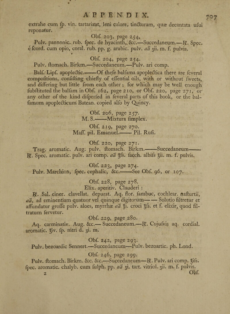 A P P E'K D I X. extrahe cum fp. vin. tartarizat, leni calore, tinduram, quae decantata ufui reponatur. • Obf. 203, page 2.54, Pulv. pannonic» rub. fpec. de hyacinth,, 8cc.—Succedaneum.—Spec, efcord. cum opio, coral, rub. pp. g. arable, pulv. aa ^n. m. f. pulvis. i Obf. 204, page 254. Pulv. ftomach. Birkm.—Succedaneum.—Pulv. ari comp. . Balf.'Lipf. apopledlic.-Of thefe balfama apopledlica there are feveral compofitions, confifting chiefly of eflbntial oils, with or without Tweets,, and diflering but little from each other ; for which may be Weil enough fubftituted the balfam in Obf. 162, page 210, or Obf. 220, page 271, or any other of the kind dilperfed in feveral parts of this book, or the bal- famum apopledlicuni Batean. copied alfo by Qmncy. Obf. 206, page 257. M. S.-Mixtura fimplex. Obf. 219, page 270. MalT. pil. Emanuel.-- Pil. Rufi. Obf. 220, page 271. Trag; aromatic. Aug. pulv. ftomach. Birkm.-Succedaneum- R!. Spec, aromatic, pulv. ari comp, aa Jfs. facch. albifs gii. m. f. pulvis. Obf. 223, page 274. ‘ Pulv. Marchion, fpec. cephalic, &c.-See Obf. 96, or 107. Obf. 228, page 278. Elix. ap'eritiv. Clauderi : R!. Sal. ciner. clavellat. depurat. Aq. flor. fambuc, cochlear. nafl:urtii, aa^ ad emine’ntiam quatuorvel quinque digitorum-Solutio filtretur et affundatur groflTe pulv. aloes, myrrhas aa croci ^fs. et f. elixir, quod fil- tratum fervetur. Obf. 229, page ,280. Aq. carminativ. Aug. &c.— Succedaneum.—R. Cujufvis aq. cordial, aromatic. §iv. fp. nitri d. 3i. m. Obf. 242, page 293. Pulv. bczoardic Sennert.—Succedaneum—Pulv. bezoartic. ph. Lond. Obf. 246, page 299. Pulv. ftomach. Birkm. See. See.—Succedaneum—R. Pulv. ari comp. gifs, fpec. aromatic, chalyb. cum fulph. pp. aa tart, vitriol, sii. m, f. pulvis.