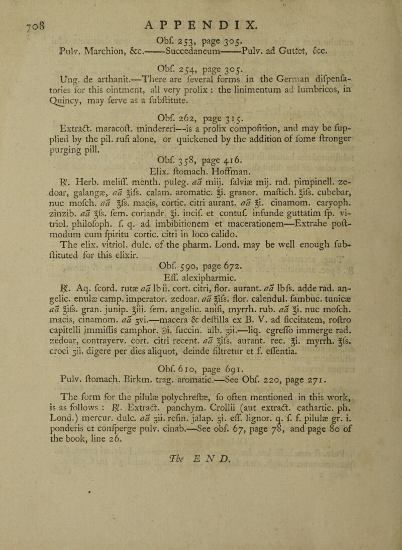 e 708 APPENDIX. Obf. 253, page 305. Pulv, Marchlon, 6cc.-Succedaneum-Pulv. ad Guttet, See. Obf. 254, page 305. ^ Ung. de arthanit.—There are feveral forms in the German difpenfa- tories for this ointment, all very prolix : the linimentum ad lumbricos, in Qmncy, may lerve as a fubflitute. Obf 262, page 315. Extract, maracoft. mindereri—is a prolix compofition, and may be fup- plied by the pil. ruh alone, or quickened by the addition of fome ftronger purging pill. Obf 358, page 416. Elix. ftomach. Hoffman. R. Herb, meliff menth. puleg. aa miij. falviae mij. rad. pimpinell. ze- doar, galangae, ^ifs. calam. aromatic. §i. granor. maftich. ^ifs. cubebar, nuc mofeh. aa ^fs. macis, cortic. citri aurant. aa §i. cinamom. caryoph. zinzib. aa ^fs. fern, coriandr, §i. incif et contuf infunde guttatim fp. vi¬ triol. philofoph. f q, ad imbibitionem et macerationem—Extrahe poll;- modum cum fpiritu cortic. citri in loco calido. The elix. vitriol, dulc. of the pharm. Lond. may be well enough fub- flituted for this elixir. • • Obf 590, page 672. Eff. alexipharmic. R. Aq. fcord. rutas aa Ibii. cort. citri, flor. aurant. aa Ibfs. adde rad. an¬ gelic. enuls camp, imperator. zedoar. aa gifs. flor. calendul. fambuc. tunicae aa gifs. gran, junip. giii. fern, angelic, anifi, myrrh, rub. aa gi. nuc mofeh. macis, cinamom. aa ^vi.—macera 6c deftilla ex B. V. ad ficcitatem, roftro capitelli immiffis camphor. 9i. fuccin. alb. ^ii.—liq. egreffo immerge rad. zedoar, contrayerv. cort. citri recent, aa gifs, aurant. rec. gi. myrrh, gfs. croci 5ii. digere per dies aliquot, deinde filtretur et f. effentla. Obf 610, page 691. Pulv. ftomach. Birkm. trag. aromatic.—See Obf 220, page 271. The form for the pilulss polychreftre, fo often mentioned in this work, is as follows : R. Extract, panchym. Crollii (aut extra(ff. cathartic, ph. Lond.) mercur. dulc. aa ^ii. refin. jalap, ^i. eff. lignor. q. f. f. pilulse gr. i. ponderis et confperge pulv. cinab.—See obf. 67, page 78, and page 80 of the book, line 26. ne END,